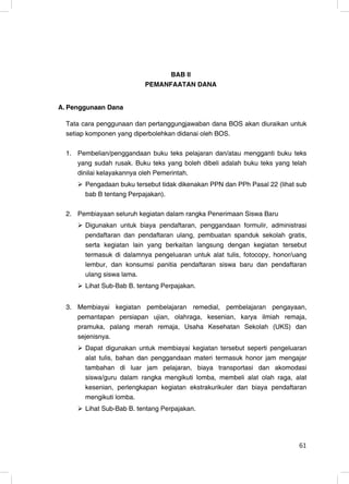 BAB II
                           PEMANFAATAN DANA


A. Penggunaan Dana

  Tata cara penggunaan dan pertanggungjawaban dana BOS akan diuraikan untuk
  setiap komponen yang diperbolehkan didanai oleh BOS.

  1. Pembelian/penggandaan buku teks pelajaran dan/atau mengganti buku teks
     yang sudah rusak. Buku teks yang boleh dibeli adalah buku teks yang telah
     dinilai kelayakannya oleh Pemerintah.
        Pengadaan buku tersebut tidak dikenakan PPN dan PPh Pasal 22 (lihat sub
        bab B tentang Perpajakan).

  2. Pembiayaan seluruh kegiatan dalam rangka Penerimaan Siswa Baru
        Digunakan untuk biaya pendaftaran, penggandaan formulir, administrasi
        pendaftaran dan pendaftaran ulang, pembuatan spanduk sekolah gratis,
        serta kegiatan lain yang berkaitan langsung dengan kegiatan tersebut
        termasuk di dalamnya pengeluaran untuk alat tulis, fotocopy, honor/uang
        lembur, dan konsumsi panitia pendaftaran siswa baru dan pendaftaran
        ulang siswa lama.
        Lihat Sub-Bab B. tentang Perpajakan.


  3. Membiayai kegiatan pembelajaran remedial, pembelajaran pengayaan,
     pemantapan persiapan ujian, olahraga, kesenian, karya ilmiah remaja,
     pramuka, palang merah remaja, Usaha Kesehatan Sekolah (UKS) dan
     sejenisnya.
        Dapat digunakan untuk membiayai kegiatan tersebut seperti pengeluaran
        alat tulis, bahan dan penggandaan materi termasuk honor jam mengajar
        tambahan di luar jam pelajaran, biaya transportasi dan akomodasi
        siswa/guru dalam rangka mengikuti lomba, membeli alat olah raga, alat
        kesenian, perlengkapan kegiatan ekstrakurikuler dan biaya pendaftaran
        mengikuti lomba.
        Lihat Sub-Bab B. tentang Perpajakan.




                                                                            61
                                                                             3
 