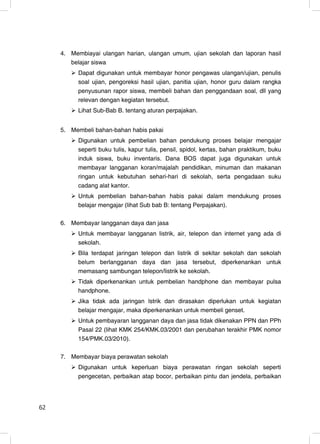 4. Membiayai ulangan harian, ulangan umum, ujian sekolah dan laporan hasil
        belajar siswa
          Dapat digunakan untuk membayar honor pengawas ulangan/ujian, penulis
          soal ujian, pengoreksi hasil ujian, panitia ujian, honor guru dalam rangka
          penyusunan rapor siswa, membeli bahan dan penggandaan soal, dll yang
          relevan dengan kegiatan tersebut.
          Lihat Sub-Bab B. tentang aturan perpajakan.


     5. Membeli bahan-bahan habis pakai
          Digunakan untuk pembelian bahan pendukung proses belajar mengajar
          seperti buku tulis, kapur tulis, pensil, spidol, kertas, bahan praktikum, buku
          induk siswa, buku inventaris. Dana BOS dapat juga digunakan untuk
          membayar langganan koran/majalah pendidikan, minuman dan makanan
          ringan untuk kebutuhan sehari-hari di sekolah, serta pengadaan suku
          cadang alat kantor.
          Untuk pembelian bahan-bahan habis pakai dalam mendukung proses
          belajar mengajar (lihat Sub bab B: tentang Perpajakan).

     6. Membayar langganan daya dan jasa
          Untuk membayar langganan listrik, air, telepon dan internet yang ada di
          sekolah.
          Bila terdapat jaringan telepon dan listrik di sekitar sekolah dan sekolah
          belum berlangganan daya dan jasa tersebut, diperkenankan untuk
          memasang sambungan telepon/listrik ke sekolah.
          Tidak diperkenankan untuk pembelian handphone dan membayar pulsa
          handphone.
          Jika tidak ada jaringan lstrik dan dirasakan diperlukan untuk kegiatan
          belajar mengajar, maka diperkenankan untuk membeli genset.
          Untuk pembayaran langganan daya dan jasa tidak dikenakan PPN dan PPh
          Pasal 22 (lihat KMK 254/KMK.03/2001 dan perubahan terakhir PMK nomor
          154/PMK.03/2010).

     7. Membayar biaya perawatan sekolah
          Digunakan untuk keperluan biaya perawatan ringan sekolah seperti
          pengecetan, perbaikan atap bocor, perbaikan pintu dan jendela, perbaikan




62                                                                                    4
 