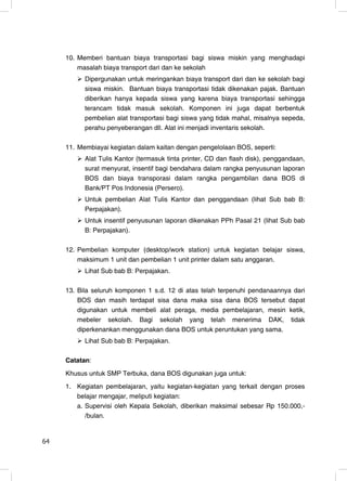 10. Memberi bantuan biaya transportasi bagi siswa miskin yang menghadapi
         masalah biaya transport dari dan ke sekolah
           Dipergunakan untuk meringankan biaya transport dari dan ke sekolah bagi
           siswa miskin. Bantuan biaya transportasi tidak dikenakan pajak. Bantuan
           diberikan hanya kepada siswa yang karena biaya transportasi sehingga
           terancam tidak masuk sekolah. Komponen ini juga dapat berbentuk
           pembelian alat transportasi bagi siswa yang tidak mahal, misalnya sepeda,
           perahu penyeberangan dll. Alat ini menjadi inventaris sekolah.

     11. Membiayai kegiatan dalam kaitan dengan pengelolaan BOS, seperti:
           Alat Tulis Kantor (termasuk tinta printer, CD dan flash disk), penggandaan,
           surat menyurat, insentif bagi bendahara dalam rangka penyusunan laporan
           BOS dan biaya transporasi dalam rangka pengambilan dana BOS di
           Bank/PT Pos Indonesia (Persero).
           Untuk pembelian Alat Tulis Kantor dan penggandaan (lihat Sub bab B:
           Perpajakan).
           Untuk insentif penyusunan laporan dikenakan PPh Pasal 21 (lihat Sub bab
           B: Perpajakan).

     12. Pembelian komputer (desktop/work station) untuk kegiatan belajar siswa,
         maksimum 1 unit dan pembelian 1 unit printer dalam satu anggaran.
           Lihat Sub bab B: Perpajakan.

     13. Bila seluruh komponen 1 s.d. 12 di atas telah terpenuhi pendanaannya dari
         BOS dan masih terdapat sisa dana maka sisa dana BOS tersebut dapat
         digunakan untuk membeli alat peraga, media pembelajaran, mesin ketik,
         mebeler sekolah. Bagi sekolah yang telah menerima DAK, tidak
         diperkenankan menggunakan dana BOS untuk peruntukan yang sama.
           Lihat Sub bab B: Perpajakan.

     Catatan:
     Khusus untuk SMP Terbuka, dana BOS digunakan juga untuk:
     1. Kegiatan pembelajaran, yaitu kegiatan-kegiatan yang terkait dengan proses
        belajar mengajar, meliputi kegiatan:
        a. Supervisi oleh Kepala Sekolah, diberikan maksimal sebesar Rp 150.000,-
           /bulan.


64                                                                                  6
 