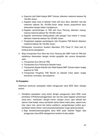 b. Supervisi oleh Wakil Kepala SMP Terbuka, diberikan maksimal sebesar Rp
        150.000,-/bulan.
     c. Kegiatan tatap muka di Sekolah Induk oleh Guru Bina, diberikan rata-rata
        maksimal sebesar Rp 150.000,-/bulan tetapi secara proporsional perlu
        disesuaikan dengan beban mengajarnya.
     d. Kegiatan pembimbingan di TKB oleh Guru Pamong, diberikan masing-
        masing maksimal sebesar Rp 150.000,-/bulan.
     e. Kegiatan administrasi ketatausahaan oleh petugas Tata Usaha (1 orang),
        diberikan maksimal sebesar Rp 100.000,-/bulan.
     f. Pengelolaan kegiatan pembelajaran oleh Pengelola TKB Mandiri diberikan
        maksimal sebesar Rp 150.000,-/bulan.
     Pembayaran honorarium tersebut dikenakan PPh Pasal 21 (lihat butir B.
     tentang aturan perpajakan).
  2. Biaya transportasi Guru Bina dan Guru Pamong dari SMP Induk ke TKB dan
     sebaliknya disesuaikan dengan kondisi geografis dan sarana transportasi,
     yaitu:
     a. Transportasi Guru Bina ke TKB.
     b. Transportasi Guru Pamong ke Sekolah Induk.
     c. Transportasi Kepala Sekolah dan Wakil Kepala SMP Terbuka dalam rangka
        supervisi ke TKB.
     d. Transportasi Pengelola TKB Mandiri ke Sekolah Induk dalam rangka
        koordinasi, konsultasi, dan pelaporan.

B. Perpajakan

  Ketentuan peraturan perpajakan dalam penggunaan dana BOS diatur sebagai
  berikut.

  1. Kewajiban perpajakan yang terkait dengan penggunaan dana BOS untuk
     pembelian ATK/bahan/penggandaan dan lain-lain pada kegiatan penerimaan
     siswa baru; kesiswaan; ulangan harian, ulangan umum, ujian sekolah dan
     laporan hasil belajar siswa; pembelian bahan-bahan habis pakai, seperti buku
     tulis, kapur tulis, pensil dan bahan praktikum; pengembangan profesi guru;
     pembelian bahan-bahan untuk perawatan/perbaikan ringan gedung sekolah
     a. Bagi bendaharawan/pengelola dana BOS pada Sekolah Negeri atas
         penggunaan dana BOS sebagaimana tersebut di atas adalah:




                                                                              65
                                                                               7
 