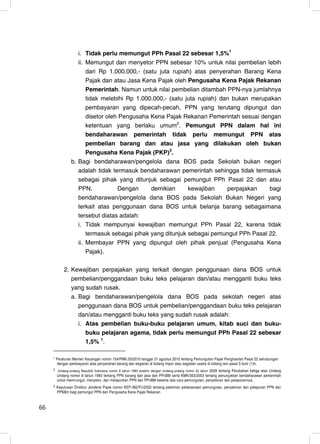 i. Tidak perlu memungut PPh Pasal 22 sebesar 1,5%1
                    ii. Memungut dan menyetor PPN sebesar 10% untuk nilai pembelian lebih
                        dari Rp 1.000.000,- (satu juta rupiah) atas penyerahan Barang Kena
                        Pajak dan atau Jasa Kena Pajak oleh Pengusaha Kena Pajak Rekanan
                        Pemerintah. Namun untuk nilai pembelian ditambah PPN-nya jumlahnya
                        tidak melebihi Rp 1.000.000,- (satu juta rupiah) dan bukan merupakan
                        pembayaran yang dipecah-pecah, PPN yang terutang dipungut dan
                        disetor oleh Pengusaha Kena Pajak Rekanan Pemerintah sesuai dengan
                        ketentuan yang berlaku umum2. Pemungut PPN dalam hal ini
                        bendaharawan pemerintah tidak perlu memungut PPN atas
                        pembelian barang dan atau jasa yang dilakukan oleh bukan
                        Pengusaha Kena Pajak (PKP)3.
                 b. Bagi bendaharawan/pengelola dana BOS pada Sekolah bukan negeri
                    adalah tidak termasuk bendaharawan pemerintah sehingga tidak termasuk
                    sebagai pihak yang ditunjuk sebagai pemungut PPh Pasal 22 dan atau
                    PPN.            Dengan     demikian      kewajiban     perpajakan    bagi
                    bendaharawan/pengelola dana BOS pada Sekolah Bukan Negeri yang
                    terkait atas penggunaan dana BOS untuk belanja barang sebagaimana
                    tersebut diatas adalah:
                    i. Tidak mempunyai kewajiban memungut PPh Pasal 22, karena tidak
                        termasuk sebagai pihak yang ditunjuk sebagai pemungut PPh Pasal 22.
                    ii. Membayar PPN yang dipungut oleh pihak penjual (Pengusaha Kena
                        Pajak).

             2. Kewajiban perpajakan yang terkait dengan penggunaan dana BOS untuk
                pembelian/penggandaan buku teks pelajaran dan/atau mengganti buku teks
                yang sudah rusak.
                a. Bagi bendaharawan/pengelola dana BOS pada sekolah negeri atas
                   penggunaan dana BOS untuk pembelian/penggandaan buku teks pelajaran
                   dan/atau mengganti buku teks yang sudah rusak adalah:
                   i. Atas pembelian buku-buku pelajaran umum, kitab suci dan buku-
                      buku pelajaran agama, tidak perlu memungut PPh Pasal 22 sebesar
                      1,5% 1.

     1
         Peraturan Menteri Keuangan nomor 154/PMK.03/2010 tanggal 31 agustus 2010 tentang Pemungutan Pajak Penghasilan Pasal 22 sehubungan
         dengan pembayaran atas penyerahan barang dan kegiatan di bidang impor atau kegiatan usaha di bidang lain pasal 3 butir (1)h.
     2 Undang-undang Republik Indonesia nomor 8 tahun 1983 terakhir dengan Undang-undang nomor 42 tahun
                                                                                                 2009 tentang Perubahan ketiga atas Undang
         Undang nomor 8 tahun 1983 tentang PPN barang dan jasa dan PPnBM serta KMK/563/2003 tentang penunjukkan bendaharawan pemerintah
         untuk memnungut, menyetor, dan melaporkan PPN dan PPnBM beserta tata cara pemungutan, penyetoran dan pelaporannya.
     3   Keputusan Direktur Jenderal Pajak nomor KEP-382/PJ/2002 tentang pedoman pelaksanaan pemungutan, penyetoran dan pelaporan PPN dan
         PPNBm bagi pemungut PPN dan Pengusaha Kena Pajak Rekanan



66                                                                                                                                       8
 
