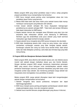 Melalui program BOS yang terkait pendidikan dasar 9 tahun, setiap pengelola
      program pendidikan harus memperhatikan hal-hal berikut:
      1. BOS harus menjadi sarana penting untuk meningkatkan akses dan mutu
         pendidikan dasar 9 tahun yang bermutu;
      2. Melalui BOS tidak boleh ada siswa miskin putus sekolah karena tidak mampu
         membayar iuran/pungutan yang dilakukan oleh sekolah;
      3. Anak lulusan sekolah setingkat SD, harus diupayakan kelangsungan
         pendidikannya ke sekolah setingkat SMP. Tidak boleh ada tamatan SD/setara
         tidak dapat melanjutkan ke SMP/setara;
      4. Kepala sekolah mencari dan mengajak siswa SD/setara yang akan lulus dan
         berpotensi tidak melanjutkan sekolah untuk ditampung di SMP/setara.
         Demikian juga bila teridentifikasi anak putus sekolah yang masih berminat
         melanjutkan agar diajak kembali ke bangku sekolah;
      5. Kepala sekolah harus mengelola dana BOS secara transparan dan akuntabel.
      6. BOS tidak menghalangi peserta didik, orang tua yang mampu, atau walinya
         memberikan sumbangan sukarela yang tidak mengikat kepada sekolah.
         Sumbangan sukarela dari orang tua siswa harus bersifat ikhlas, tidak terikat
         waktu dan tidak ditetapkan jumlahnya, serta tidak ada intimidasi bagi yang tidak
         menyumbang.

    D. Program BOS dan Manajemen Berbasis Sekolah (MBS)

      Dalam program BOS, dana diterima oleh sekolah secara utuh, dan dikelola secara
      mandiri oleh sekolah dengan melibatkan dewan guru dan Komite Sekolah.
      Dengan demikian program BOS sangat mendukung implementasi penerapan
      MBS, yang secara umum bertujuan untuk memberdayakan sekolah melalui
      pemberian kewenangan (otonomi), pemberian fleksibilitas yang lebih besar untuk
      mengelola sumber daya sekolah, dan mendorong partisipasi warga sekolah dan
      masyarakat untuk meningkatkan mutu pendidikan di sekolah.

      Melalui program BOS, warga sekolah diharapkan dapat lebih mengembangkan
      sekolah dengan memperhatikan hal-hal berikut:
      1. Sekolah mengelola dana secara profesional, transparan dan dapat
         dipertanggungjawabkan;
      2. BOS harus menjadi sarana penting peningkatan pemberdayaan sekolah dalam
         rangka peningkatan akses, mutu dan manajemen sekolah;
      3. Sekolah harus memiliki Rencana Jangka Menengah yang disusun 4 tahunan;




6                                                                                      6
 