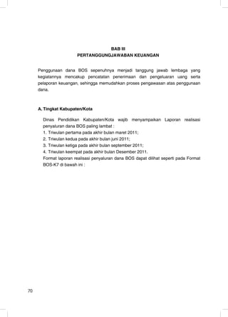 BAB III
                       PERTANGGUNGJAWABAN KEUANGAN


     Penggunaan dana BOS sepenuhnya menjadi tanggung jawab lembaga yang
     kegiatannya mencakup pencatatan penerimaan dan pengeluaran uang serta
     pelaporan keuangan, sehingga memudahkan proses pengawasan atas penggunaan
     dana.



     A. Tingkat Kabupaten/Kota

       Dinas Pendidikan Kabupaten/Kota wajib menyampaikan Laporan realisasi
       penyaluran dana BOS paling lambat :
       1. Triwulan pertama pada akhir bulan maret 2011;
       2. Triwulan kedua pada akhir bulan juni 2011;
       3. Triwulan ketiga pada akhir bulan september 2011;
       4. Triwulan keempat pada akhir bulan Desember 2011.
       Format laporan realisasi penyaluran dana BOS dapat dilihat seperti pada Format
       BOS-K7 di bawah ini :




70                                                                                12
 
