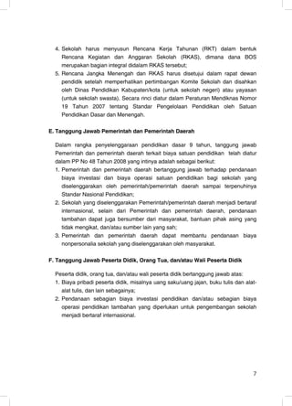 4. Sekolah harus menyusun Rencana Kerja Tahunan (RKT) dalam bentuk
     Rencana Kegiatan dan Anggaran Sekolah (RKAS), dimana dana BOS
     merupakan bagian integral didalam RKAS tersebut;
  5. Rencana Jangka Menengah dan RKAS harus disetujui dalam rapat dewan
     pendidik setelah memperhatikan pertimbangan Komite Sekolah dan disahkan
     oleh Dinas Pendidikan Kabupaten/kota (untuk sekolah negeri) atau yayasan
     (untuk sekolah swasta). Secara rinci diatur dalam Peraturan Mendiknas Nomor
     19 Tahun 2007 tentang Standar Pengelolaan Pendidikan oleh Satuan
     Pendidikan Dasar dan Menengah.

E. Tanggung Jawab Pemerintah dan Pemerintah Daerah

  Dalam rangka penyelenggaraan pendidikan dasar 9 tahun, tanggung jawab
  Pemerintah dan pemerintah daerah terkait biaya satuan pendidikan telah diatur
  dalam PP No 48 Tahun 2008 yang intinya adalah sebagai berikut:
  1. Pemerintah dan pemerintah daerah bertanggung jawab terhadap pendanaan
     biaya investasi dan biaya operasi satuan pendidikan bagi sekolah yang
     diselenggarakan oleh pemerintah/pemerintah daerah sampai terpenuhinya
     Standar Nasional Pendidikan;
  2. Sekolah yang diselenggarakan Pemerintah/pemerintah daerah menjadi bertaraf
     internasional, selain dari Pemerintah dan pemerintah daerah, pendanaan
     tambahan dapat juga bersumber dari masyarakat, bantuan pihak asing yang
     tidak mengikat, dan/atau sumber lain yang sah;
  3. Pemerintah dan pemerintah daerah dapat membantu pendanaan biaya
     nonpersonalia sekolah yang diselenggarakan oleh masyarakat.

F. Tanggung Jawab Peserta Didik, Orang Tua, dan/atau Wali Peserta Didik

  Peserta didik, orang tua, dan/atau wali peserta didik bertanggung jawab atas:
  1. Biaya pribadi peserta didik, misalnya uang saku/uang jajan, buku tulis dan alat-
     alat tulis, dan lain sebagainya;
  2. Pendanaan sebagian biaya investasi pendidikan dan/atau sebagian biaya
     operasi pendidikan tambahan yang diperlukan untuk pengembangan sekolah
     menjadi bertaraf internasional.




                                                                                   7
 