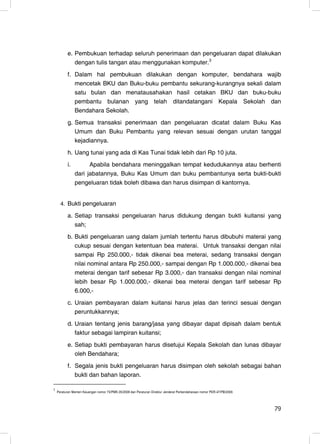 e. Pembukuan terhadap seluruh penerimaan dan pengeluaran dapat dilakukan
              dengan tulis tangan atau menggunakan komputer.3
           f. Dalam hal pembukuan dilakukan dengan komputer, bendahara wajib
              mencetak BKU dan Buku-buku pembantu sekurang-kurangnya sekali dalam
              satu bulan dan menatausahakan hasil cetakan BKU dan buku-buku
              pembantu bulanan yang telah ditandatangani Kepala Sekolah dan
              Bendahara Sekolah.
           g. Semua transaksi penerimaan dan pengeluaran dicatat dalam Buku Kas
              Umum dan Buku Pembantu yang relevan sesuai dengan urutan tanggal
              kejadiannya.
           h. Uang tunai yang ada di Kas Tunai tidak lebih dari Rp 10 juta.
           i.         Apabila bendahara meninggalkan tempat kedudukannya atau berhenti
                dari jabatannya, Buku Kas Umum dan buku pembantunya serta bukti-bukti
                pengeluaran tidak boleh dibawa dan harus disimpan di kantornya.


      4. Bukti pengeluaran

           a. Setiap transaksi pengeluaran harus didukung dengan bukti kuitansi yang
              sah;
           b. Bukti pengeluaran uang dalam jumlah tertentu harus dibubuhi materai yang
              cukup sesuai dengan ketentuan bea materai. Untuk transaksi dengan nilai
              sampai Rp 250.000,- tidak dikenai bea meterai, sedang transaksi dengan
              nilai nominal antara Rp 250.000,- sampai dengan Rp 1.000.000,- dikenai bea
              meterai dengan tarif sebesar Rp 3.000,- dan transaksi dengan nilai nominal
              lebih besar Rp 1.000.000,- dikenai bea meterai dengan tarif sebesar Rp
              6.000,-
           c. Uraian pembayaran dalam kuitansi harus jelas dan terinci sesuai dengan
              peruntukkannya;
           d. Uraian tentang jenis barang/jasa yang dibayar dapat dipisah dalam bentuk
              faktur sebagai lampiran kuitansi;
           e. Setiap bukti pembayaran harus disetujui Kepala Sekolah dan lunas dibayar
              oleh Bendahara;
           f. Segala jenis bukti pengeluaran harus disimpan oleh sekolah sebagai bahan
              bukti dan bahan laporan.

3
    Peraturan Menteri Keuangan nomor 73/PMK.05/2008 dan Peraturan Direktur Jenderal Perbendaharaan nomor PER-47/PB/2009.




                                                                                                                           79
                                                                                                                           21
 