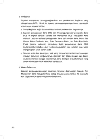 5. Pelaporan

       Laporan merupakan pertanggungjawaban atas pelaksanaan kegiatan yang
       dibiayai dana BOS. Untuk itu laporan pertanggungjawaban harus memenuhi
       unsur-unsur sebagai berikut:
       a. Setiap kegiatan wajib dibuatkan laporan hasil pelaksanaan kegiatannya.
       b. Laporan penggunaan dana BOS dari Penanggungjawab/ pengelola dana
         BOS di tingkat sekolah kepada Tim Manajemen BOS Kabupaten Kota
         meliputi Laporan realisasi penggunaan dana per sumber dana, Buku Kas
         Umum, Buku Pembantu Kas, Buku Pembantu Bank, dan Buku Pembantu
         Pajak beserta dokumen pendukung bukti pengeluaran dana BOS
         (kuitansi/faktur/nota/bon dari vendor/toko/supplier) dan sekolah juga wajib
         mengarsipkan untuk bahan audit.
       c. Seluruh arsip data keuangan, baik yang berupa laporan-laporan keuangan
         maupun dokumen pendukungnya, disimpan dan ditata dengan rapi dalam
         urutan nomor dan tanggal kejadiannya, serta disimpan di suatu tempat yang
         aman dan mudah untuk ditemukan setiap saat.

     6. Waktu Pelaporan

       Laporan pertanggungjawaban keuangan tersebut disampaikan kepada Tim
       Manajemen BOS Kabupaten/Kota setiap triwulan paling lambat 10 (sepuluh)
       hari kerja sebelum berakhirnya triwulan tersebut.




80                                                                                 22
 