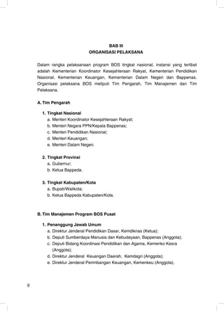 BAB III
                              ORGANISASI PELAKSANA

    Dalam rangka pelaksanaan program BOS tingkat nasional, instansi yang terlibat
    adalah Kementerian Koordinator Kesejahteraan Rakyat, Kementerian Pendidikan
    Nasional, Kementerian Keuangan, Kementerian Dalam Negeri dan Bappenas.
    Organisasi pelaksana BOS meliputi Tim Pengarah, Tim Manajemen dan Tim
    Pelaksana.

    A. Tim Pengarah

      1. Tingkat Nasional
         a. Menteri Koordinator Kesejahteraan Rakyat;
         b. Menteri Negara PPN/Kepala Bappenas;
         c. Menteri Pendidikan Nasional;
         d. Menteri Keuangan;
         e. Menteri Dalam Negeri.

      2. Tingkat Provinsi
         a. Gubernur;
         b. Ketua Bappeda.

      3. Tingkat Kabupaten/Kota
         a. Bupati/Walikota;
         b. Ketua Bappeda Kabupaten/Kota.



    B. Tim Manajemen Program BOS Pusat

      1. Penanggung Jawab Umum
         a. Direktur Jenderal Pendidikan Dasar, Kemdiknas (Ketua);
         b. Deputi Sumberdaya Manusia dan Kebudayaan, Bappenas (Anggota);
         c. Deputi Bidang Koordinasi Pendidikan dan Agama, Kemenko Kesra
            (Anggota);
         d. Direktur Jenderal Keuangan Daerah, Kemdagri (Anggota);
         e. Direktur Jenderal Perimbangan Keuangan, Kemenkeu (Anggota).




8                                                                              8
 