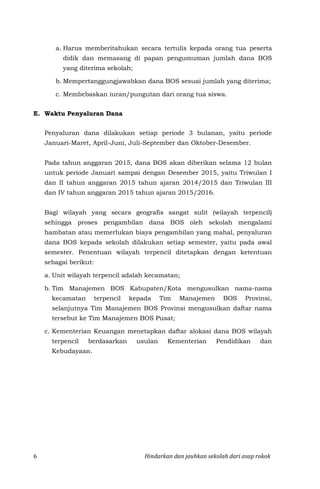 6 Hindarkan dan jauhkan sekolah dari asap rokok
a. Harus memberitahukan secara tertulis kepada orang tua peserta
didik dan memasang di papan pengumuman jumlah dana BOS
yang diterima sekolah;
b. Mempertanggungjawabkan dana BOS sesuai jumlah yang diterima;
c. Membebaskan iuran/pungutan dari orang tua siswa.
E. Waktu Penyaluran Dana
Penyaluran dana dilakukan setiap periode 3 bulanan, yaitu periode
Januari-Maret, April-Juni, Juli-September dan Oktober-Desember.
Pada tahun anggaran 2015, dana BOS akan diberikan selama 12 bulan
untuk periode Januari sampai dengan Desember 2015, yaitu Triwulan I
dan II tahun anggaran 2015 tahun ajaran 2014/2015 dan Triwulan III
dan IV tahun anggaran 2015 tahun ajaran 2015/2016.
Bagi wilayah yang secara geografis sangat sulit (wilayah terpencil)
sehingga proses pengambilan dana BOS oleh sekolah mengalami
hambatan atau memerlukan biaya pengambilan yang mahal, penyaluran
dana BOS kepada sekolah dilakukan setiap semester, yaitu pada awal
semester. Penentuan wilayah terpencil ditetapkan dengan ketentuan
sebagai berikut:
a. Unit wilayah terpencil adalah kecamatan;
b. Tim Manajemen BOS Kabupaten/Kota mengusulkan nama-nama
kecamatan terpencil kepada Tim Manajemen BOS Provinsi,
selanjutnya Tim Manajemen BOS Provinsi mengusulkan daftar nama
tersebut ke Tim Manajemen BOS Pusat;
c. Kementerian Keuangan menetapkan daftar alokasi dana BOS wilayah
terpencil berdasarkan usulan Kementerian Pendidikan dan
Kebudayaan.
 