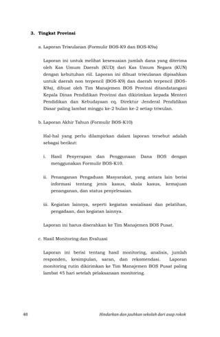 48 Hindarkan dan jauhkan sekolah dari asap rokok
3. Tingkat Provinsi
a. Laporan Triwulanan (Formulir BOS-K9 dan BOS-K9a)
Laporan ini untuk melihat kesesuaian jumlah dana yang diterima
oleh Kas Umum Daerah (KUD) dari Kas Umum Negara (KUN)
dengan kebutuhan riil. Laporan ini dibuat triwulanan dipisahkan
untuk daerah non terpencil (BOS-K9) dan daerah terpencil (BOS-
K9a), dibuat oleh Tim Manajemen BOS Provinsi ditandatangani
Kepala Dinas Pendidikan Provinsi dan dikirimkan kepada Menteri
Pendidikan dan Kebudayaan cq. Direktur Jenderal Pendidikan
Dasar paling lambat minggu ke-2 bulan ke-2 setiap triwulan.
b. Laporan Akhir Tahun (Formulir BOS-K10)
Hal-hal yang perlu dilampirkan dalam laporan tersebut adalah
sebagai berikut:
i. Hasil Penyerapan dan Penggunaan Dana BOS dengan
menggunakan Formulir BOS-K10.
ii. Penanganan Pengaduan Masyarakat, yang antara lain berisi
informasi tentang jenis kasus, skala kasus, kemajuan
penanganan, dan status penyelesaian.
iii. Kegiatan lainnya, seperti kegiatan sosialisasi dan pelatihan,
pengadaan, dan kegiatan lainnya.
Laporan ini harus diserahkan ke Tim Manajemen BOS Pusat.
c. Hasil Monitoring dan Evaluasi
Laporan ini berisi tentang hasil monitoring, analisis, jumlah
responden, kesimpulan, saran, dan rekomendasi. Laporan
monitoring rutin dikirimkan ke Tim Manajemen BOS Pusat paling
lambat 45 hari setelah pelaksanaan monitoring.
 