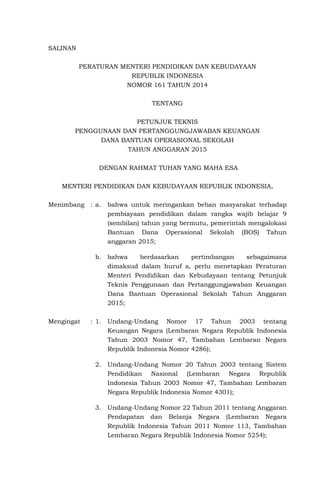 SALINAN
PERATURAN MENTERI PENDIDIKAN DAN KEBUDAYAAN
REPUBLIK INDONESIA
NOMOR 161 TAHUN 2014
TENTANG
PETUNJUK TEKNIS
PENGGUNAAN DAN PERTANGGUNGJAWABAN KEUANGAN
DANA BANTUAN OPERASIONAL SEKOLAH
TAHUN ANGGARAN 2015
DENGAN RAHMAT TUHAN YANG MAHA ESA
MENTERI PENDIDIKAN DAN KEBUDAYAAN REPUBLIK INDONESIA,
Menimbang : a. bahwa untuk meringankan beban masyarakat terhadap
pembiayaan pendidikan dalam rangka wajib belajar 9
(sembilan) tahun yang bermutu, pemerintah mengalokasi
Bantuan Dana Operasional Sekolah (BOS) Tahun
anggaran 2015;
b. bahwa berdasarkan pertimbangan sebagaimana
dimaksud dalam huruf a, perlu menetapkan Peraturan
Menteri Pendidikan dan Kebudayaan tentang Petunjuk
Teknis Penggunaan dan Pertanggungjawaban Keuangan
Dana Bantuan Operasional Sekolah Tahun Anggaran
2015;
Mengingat : 1. Undang-Undang Nomor 17 Tahun 2003 tentang
Keuangan Negara (Lembaran Negara Republik Indonesia
Tahun 2003 Nomor 47, Tambahan Lembaran Negara
Republik Indonesia Nomor 4286);
2. Undang-Undang Nomor 20 Tahun 2003 tentang Sistem
Pendidikan Nasional (Lembaran Negara Republik
Indonesia Tahun 2003 Nomor 47, Tambahan Lembaran
Negara Republik Indonesia Nomor 4301);
3. Undang-Undang Nomor 22 Tahun 2011 tentang Anggaran
Pendapatan dan Belanja Negara (Lembaran Negara
Republik Indonesia Tahun 2011 Nomor 113, Tambahan
Lembaran Negara Republik Indonesia Nomor 5254);
 