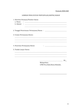 83
Formulir BOS-06B
LEMBAR PENCATATAN PERTANYAAN/KRITIK/SARAN
1. Identitas Penanya/Pemberi Saran
a. Nama :
b. Alamat :
2. Tanggal Penerimaan Pertanyaan/Saran :
3. Uraian Pertanyaan/Saran:
4. Penerima Pertanyaan/Saran :
5. Tindak Lanjut Saran:
20__
Melaporkan:
UPM Prov/Kab/Kota/Sekolah,
 