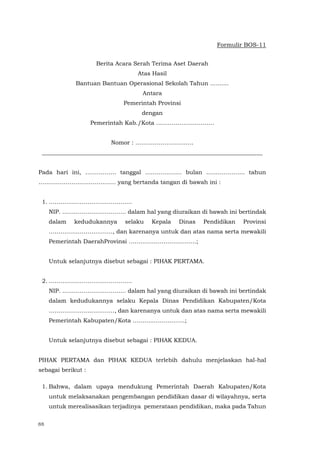 88
Formulir BOS-11
Berita Acara Serah Terima Aset Daerah
Atas Hasil
Bantuan Bantuan Operasional Sekolah Tahun ..........
Antara
Pemerintah Provinsi
dengan
Pemerintah Kab./Kota …………………………
Nomor : …………………………
____________________________________________________________________________
Pada hari ini, ……………. tanggal ………………. bulan ……………….. tahun
…………………………………. yang bertanda tangan di bawah ini :
1. …………………………………….
NIP. …………………………… dalam hal yang diuraikan di bawah ini bertindak
dalam kedudukannya selaku Kepala Dinas Pendidikan Provinsi
……………………………, dan karenanya untuk dan atas nama serta mewakili
Pemerintah DaerahProvinsi ……………………………..;
Untuk selanjutnya disebut sebagai : PIHAK PERTAMA.
2. …………………………………….
NIP. …………………………… dalam hal yang diuraikan di bawah ini bertindak
dalam kedudukannya selaku Kepala Dinas Pendidikan Kabupaten/Kota
…………….………………, dan karenanya untuk dan atas nama serta mewakili
Pemerintah Kabupaten/Kota ………..…………….;
Untuk selanjutnya disebut sebagai : PIHAK KEDUA.
PIHAK PERTAMA dan PIHAK KEDUA terlebih dahulu menjelaskan hal-hal
sebagai berikut :
1. Bahwa, dalam upaya mendukung Pemerintah Daerah Kabupaten/Kota
untuk melaksanakan pengembangan pendidikan dasar di wilayahnya, serta
untuk merealisasikan terjadinya pemerataan pendidikan, maka pada Tahun
 