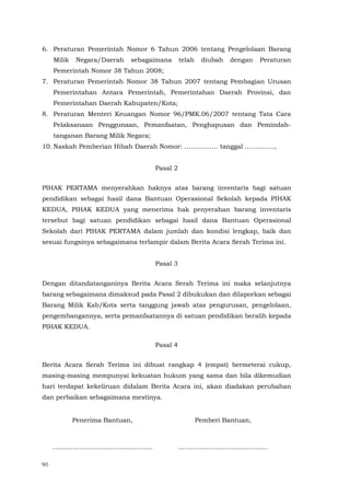 90
6. Peraturan Pemerintah Nomor 6 Tahun 2006 tentang Pengelolaan Barang
Milik Negara/Daerah sebagaimana telah diubah dengan Peraturan
Pemerintah Nomor 38 Tahun 2008;
7. Peraturan Pemerintah Nomor 38 Tahun 2007 tentang Pembagian Urusan
Pemerintahan Antara Pemerintah, Pemerintahan Daerah Provinsi, dan
Pemerintahan Daerah Kabupaten/Kota;
8. Peraturan Menteri Keuangan Nomor 96/PMK.06/2007 tentang Tata Cara
Pelaksanaan Penggunaan, Pemanfaatan, Penghapusan dan Pemindah-
tanganan Barang Milik Negara;
10. Naskah Pemberian Hibah Daerah Nomor: ……………. tanggal …………..,
Pasal 2
PIHAK PERTAMA menyerahkan haknya atas barang inventaris bagi satuan
pendidikan sebagai hasil dana Bantuan Operasional Sekolah kepada PIHAK
KEDUA, PIHAK KEDUA yang menerima hak penyerahan barang inventaris
tersebut bagi satuan pendidikan sebagai hasil dana Bantuan Operasional
Sekolah dari PIHAK PERTAMA dalam jumlah dan kondisi lengkap, baik dan
sesuai fungsinya sebagaimana terlampir dalam Berita Acara Serah Terima ini.
Pasal 3
Dengan ditandatanganinya Berita Acara Serah Terima ini maka selanjutnya
barang sebagaimana dimaksud pada Pasal 2 dibukukan dan dilaporkan sebagai
Barang Milik Kab/Kota serta tanggung jawab atas pengurusan, pengelolaan,
pengembangannya, serta pemanfaatannya di satuan pendidikan beralih kepada
PIHAK KEDUA.
Pasal 4
Berita Acara Serah Terima ini dibuat rangkap 4 (empat) bermeterai cukup,
masing-masing mempunyai kekuatan hukum yang sama dan bila dikemudian
hari terdapat kekeliruan didalam Berita Acara ini, akan diadakan perubahan
dan perbaikan sebagaimana mestinya.
Penerima Bantuan,
.................................................
Pemberi Bantuan,
............................................
 