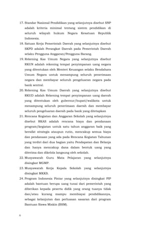 6
17. Standar Nasional Pendidikan yang selanjutnya disebut SNP
adalah kriteria minimal tentang sistem pendidikan di
seluruh wilayah hukum Negara Kesatuan Republik
Indonesia.
18. Satuan Kerja Pemerintah Daerah yang selanjutnya disebut
SKPD adalah Perangkat Daerah pada Pemerintah Daerah
selaku Pengguna Anggaran/Pengguna Barang.
19. Rekening Kas Umum Negara yang selanjutnya disebut
RKUN adalah rekening tempat penyimpanan uang negara
yang ditentukan oleh Menteri Keuangan selaku Bendahara
Umum Negara untuk menampung seluruh penerimaan
negara dan membayar seluruh pengeluaran negara pada
bank sentral.
20. Rekening Kas Umum Daerah yang selanjutnya disebut
RKUD adalah Rekening tempat penyimpanan uang daerah
yang ditentukan oleh gubernur/bupati/walikota untuk
menampung seluruh penerimaan daerah dan membayar
seluruh pengeluaran daerah pada bank yang ditetapkan
21. Rencana Kegiatan dan Anggaran Sekolah yang selanjutnya
disebut RKAS adalah rencana biaya dan pendanaan
program/kegiatan untuk satu tahun anggaran baik yang
bersifat strategis ataupun rutin, mencakup semua biaya
dan pendanaan yang ada pada Rencana Kegiatan Tahunan
yang terdiri dari dua bagian yaitu Pendapatan dan Belanja
dan hanya mencakup dana dalam bentuk uang yang
diterima dan dikelola langsung oleh sekolah.
22. Musyawarah Guru Mata Pelajaran yang selanjutnya
disingkat MGMP.
23. Musyawarah Kerja Kepala Sekolah yang selanjutnya
disingkat MKKS.
24. Program Indonesia Pintar yang selanjutnya disingkat PIP
adalah bantuan berupa uang tunai dari pemerintah yang
diberikan kepada peserta didik yang orang tuanya tidak
dan/atau kurang mampu membiayai pendidikannya,
sebagai kelanjutan dan perluasan sasaran dari program
Bantuan Siswa Miskin (BSM).
 