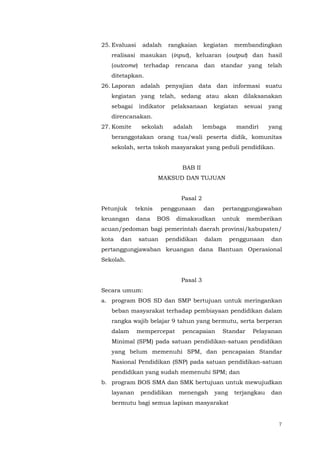 7
25. Evaluasi adalah rangkaian kegiatan membandingkan
realisasi masukan (input), keluaran (output) dan hasil
(outcome) terhadap rencana dan standar yang telah
ditetapkan.
26. Laporan adalah penyajian data dan informasi suatu
kegiatan yang telah, sedang atau akan dilaksanakan
sebagai indikator pelaksanaan kegiatan sesuai yang
direncanakan.
27. Komite sekolah adalah lembaga mandiri yang
beranggotakan orang tua/wali peserta didik, komunitas
sekolah, serta tokoh masyarakat yang peduli pendidikan.
BAB II
MAKSUD DAN TUJUAN
Pasal 2
Petunjuk teknis penggunaan dan pertanggungjawaban
keuangan dana BOS dimaksudkan untuk memberikan
acuan/pedoman bagi pemerintah daerah provinsi/kabupaten/
kota dan satuan pendidikan dalam penggunaan dan
pertanggungjawaban keuangan dana Bantuan Operasional
Sekolah.
Pasal 3
Secara umum:
a. program BOS SD dan SMP bertujuan untuk meringankan
beban masyarakat terhadap pembiayaan pendidikan dalam
rangka wajib belajar 9 tahun yang bermutu, serta berperan
dalam mempercepat pencapaian Standar Pelayanan
Minimal (SPM) pada satuan pendidikan-satuan pendidikan
yang belum memenuhi SPM, dan pencapaian Standar
Nasional Pendidikan (SNP) pada satuan pendidikan-satuan
pendidikan yang sudah memenuhi SPM; dan
b. program BOS SMA dan SMK bertujuan untuk mewujudkan
layanan pendidikan menengah yang terjangkau dan
bermutu bagi semua lapisan masyarakat
 