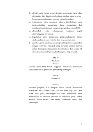 9
b. efektif, yaitu harus sesuai dengan kebutuhan yang telah
ditetapkan dan dapat memberikan manfaat yang sebesar-
besarnya sesuai dengan sasaran yang ditetapkan;
c. transparan, yaitu menjamin adanya keterbukaan yang
memungkinkan masyarakat dapat mengetahui dan
mendapatkan informasi mengenai pengelolaan dana BOS;
d. akuntabel, yaitu pelaksanaan kegiatan dapat
dipertanggung jawabkan;
e. kepatutan, yaitu penjabaran program/kegiatan harus
dilaksanakan secara realistis dan proporsional; dan
f. manfaat, yaitu pelaksanaan program/kegiatan yang sejalan
dengan prioritas nasional yang menjadi urusan daerah
dalam kerangka pelaksanaan desentralisasi dan secara riil
dirasakan manfaatnya dan berdaya guna bagi sekolah.
BAB IV
ALOKASI
Pasal 7
Alokasi dana BOS tahun anggaran berkenaan ditetapkan
sesuai ketentuan peraturan perundang-undangan.
BAB V
SASARAN
Pasal 8
Sasaran program BOS meliputi semua satuan pendidikan
SD/SDLB, SMP/SMPLB/SMPT, SD-SMP Satu Atap, SMA, dan
SMK baik yang diselenggarakan oleh pemerintah atau
masyarakat di seluruh provinsi di Indonesia yang sudah
terdata dalam sistem Data Pokok Pendidikan Dasar dan
Menengah.
 
