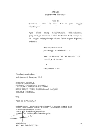 11
BAB VIII
KETENTUAN PENUTUP
Pasal 11
Peraturan Menteri ini mulai berlaku pada tanggal
diundangkan.
Agar setiap orang mengetahuinya, memerintahkan
pengundangan Peraturan Menteri Pendidikan dan Kebudayaan
ini dengan penempatannya dalam Berita Negara Republik
Indonesia.
Ditetapkan di Jakarta
pada tanggal 31 Desember 2015
MENTERI PENDIDIKAN DAN KEBUDAYAAN
REPUBLIK INDONESIA,
TTD.
ANIES BASWEDAN
Diundangkan di Jakarta
pada tanggal 31 Desember 2015
DIREKTUR JENDERAL
PERATURAN PERUNDANG-UNDANGAN
KEMENTERIAN HUKUM DAN HAK ASASI MANUSIA
REPUBLIK INDONESIA,
TTD.
WIDODO EKATJAHJANA
BERITA NEGARA REPUBLIK INDONESIA TAHUN 2015 NOMOR 2103
Salinan sesuai dengan aslinya
Kepala Biro Hukum dan Organisasi
Kementerian Pendidikan dan Kebudayaan,
Aris Soviyani
NIP. 196112071986031001
 