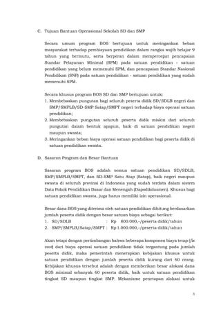3
C. Tujuan Bantuan Operasional Sekolah SD dan SMP
Secara umum program BOS bertujuan untuk meringankan beban
masyarakat terhadap pembiayaan pendidikan dalam rangka wajib belajar 9
tahun yang bermutu, serta berperan dalam mempercepat pencapaian
Standar Pelayanan Minimal (SPM) pada satuan pendidikan - satuan
pendidikan yang belum memenuhi SPM, dan pencapaian Standar Nasional
Pendidikan (SNP) pada satuan pendidikan - satuan pendidikan yang sudah
memenuhi SPM.
Secara khusus program BOS SD dan SMP bertujuan untuk:
1. Membebaskan pungutan bagi seluruh peserta didik SD/SDLB negeri dan
SMP/SMPLB/SD-SMP Satap/SMPT negeri terhadap biaya operasi satuan
pendidikan;
2. Membebaskan pungutan seluruh peserta didik miskin dari seluruh
pungutan dalam bentuk apapun, baik di satuan pendidikan negeri
maupun swasta;
3. Meringankan beban biaya operasi satuan pendidikan bagi peserta didik di
satuan pendidikan swasta.
D. Sasaran Program dan Besar Bantuan
Sasaran program BOS adalah semua satuan pendidikan SD/SDLB,
SMP/SMPLB/SMPT, dan SD-SMP Satu Atap (Satap), baik negeri maupun
swasta di seluruh provinsi di Indonesia yang sudah terdata dalam sistem
Data Pokok Pendidikan Dasar dan Menengah (Dapodikdasmen). Khusus bagi
satuan pendidikan swasta, juga harus memiliki izin operasional.
Besar dana BOS yang diterima oleh satuan pendidikan dihitung berdasarkan
jumlah peserta didik dengan besar satuan biaya sebagai berikut:
1. SD/SDLB : Rp 800.000,-/peserta didik/tahun
2. SMP/SMPLB/Satap/SMPT : Rp 1.000.000,-/peserta didik/tahun
Akan tetapi dengan pertimbangan bahwa beberapa komponen biaya tetap (fix
cost) dari biaya operasi satuan pendidikan tidak tergantung pada jumlah
peserta didik, maka pemerintah menerapkan kebijakan khusus untuk
satuan pendidikan dengan jumlah peserta didik kurang dari 60 orang.
Kebijakan khusus tersebut adalah dengan memberikan besar alokasi dana
BOS minimal sebanyak 60 peserta didik, baik untuk satuan pendidikan
tingkat SD maupun tingkat SMP. Mekanisme penetapan alokasi untuk
 