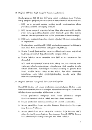 7
B. Program BOS dan Wajib Belajar 9 Tahun yang Bermutu
Melalui program BOS SD dan SMP yang terkait pendidikan dasar 9 tahun,
setiap pengelola program pendidikan harus memperhatikan hal-hal berikut:
1. BOS harus menjadi sarana penting untuk meningkatkan akses
pendidikan dasar 9 tahun yang bermutu;
2. BOS harus memberi kepastian bahwa tidak ada peserta didik miskin
putus satuan pendidikan karena alasan finansial seperti tidak mampu
membeli baju seragam/alat tulis satuan pendidikan dan biaya lainnya;
3. BOS harus menjamin kepastian lulusan setingkat SD dapat melanjutkan
ke tingkat SMP;
4. Kepala satuan pendidikan SD/SDLB menjamin semua peserta didik yang
akan lulus dapat melanjutkan ke tingkat SMP/SMPLB;
5. Kepala Sekolah berkewajiban mengidentifikasi anak putus sekolah di
lingkungannya untuk diajak kembali ke bangku sekolah;
6. Kepala Sekolah harus mengelola dana BOS secara transparan dan
akuntabel;
7. BOS tidak menghalangi peserta didik, orang tua yang mampu, atau
walinya memberikan sumbangan sukarela yang tidak mengikat kepada
satuan pendidikan. Sumbangan sukarela dari orang tua peserta didik
harus bersifat ikhlas, tidak terikat waktu dan tidak ditetapkan
jumlahnya, serta tidak mendiskriminasikan mereka yang tidak
memberikan sumbangan.
C. Program BOS dan Manajemen Berbasis Sekolah (MBS)
Dana BOS diterima oleh satuan pendidikan secara utuh, dan dikelola secara
mandiri oleh satuan pendidikan dengan melibatkan dewan guru dan Komite
Sekolah dengan menerapkan MBS sebagai berikut:
1. Satuan pendidikan mengelola dana secara profesional dengan
menerapkan prinsip efisien, efektif, akuntabel dan transparan;
2. Satuan pendidikan melakukan evaluasi diri sekolah secara rutin;
3. Satuan pendidikan harus memiliki Rencana Kerja Jangka Menengah
yang disusun 4 tahunan;
4. Satuan pendidikan harus menyusun Rencana Kerja Tahunan (RKT)
dalam bentuk Rencana Kegiatan dan Anggaran Sekolah (RKAS), dimana
dana BOS merupakan bagian integral dari RKAS tersebut;
 