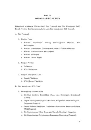 9
BAB III
ORGANISASI PELAKSANA
Organisasi pelaksana BOS meliputi Tim Pengarah dan Tim Manajemen BOS
Pusat, Provinsi dan Kabupaten/Kota serta Tim Manajemen BOS Sekolah.
A. Tim Pengarah
1. Tingkat Pusat
a. Menteri Koordinator Bidang Pembangunan Manusia dan
Kebudayaan;
b. Menteri Perencanaan Pembangunan Negara/Kepala Bappenas;
c. Menteri Pendidikan dan Kebudayaan;
d. Menteri Keuangan;
e. Menteri Dalam Negeri.
2. Tingkat Provinsi
a. Gubernur;
b. Wakil Gubernur.
3. Tingkat Kabupaten/Kota
a. Bupati/Walikota;
b. Wakil Bupati/Walikota.
B. Tim Manajemen BOS Pusat
1. Penanggung Jawab Umum
a. Direktur Jenderal Pendidikan Dasar dan Menengah, Kemdikbud
(Ketua);
b. Deputi Bidang Pembangunan Manusia, Masyarakat dan Kebudayaan,
Bappenas (Anggota);
c. Deputi Bidang Koordinasi Pendidikan dan Agama, Kemenko Bidang
PMK (Anggota);
d. Direktur Jenderal Bina Keuangan Daerah, Kemdagri (Anggota);
e. Direktur Jenderal Perimbangan Keuangan, Kemenkeu (Anggota).
 