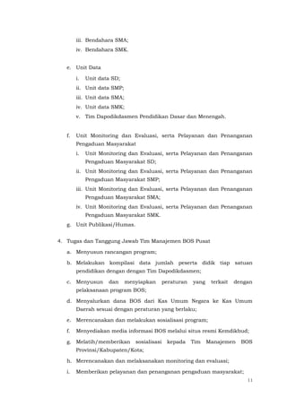 11
iii. Bendahara SMA;
iv. Bendahara SMK.
e. Unit Data
i. Unit data SD;
ii. Unit data SMP;
iii. Unit data SMA;
iv. Unit data SMK;
v. Tim Dapodikdasmen Pendidikan Dasar dan Menengah.
f. Unit Monitoring dan Evaluasi, serta Pelayanan dan Penanganan
Pengaduan Masyarakat
i. Unit Monitoring dan Evaluasi, serta Pelayanan dan Penanganan
Pengaduan Masyarakat SD;
ii. Unit Monitoring dan Evaluasi, serta Pelayanan dan Penanganan
Pengaduan Masyarakat SMP;
iii. Unit Monitoring dan Evaluasi, serta Pelayanan dan Penanganan
Pengaduan Masyarakat SMA;
iv. Unit Monitoring dan Evaluasi, serta Pelayanan dan Penanganan
Pengaduan Masyarakat SMK.
g. Unit Publikasi/Humas.
4. Tugas dan Tanggung Jawab Tim Manajemen BOS Pusat
a. Menyusun rancangan program;
b. Melakukan kompilasi data jumlah peserta didik tiap satuan
pendidikan dengan dengan Tim Dapodikdasmen;
c. Menyusun dan menyiapkan peraturan yang terkait dengan
pelaksanaan program BOS;
d. Menyalurkan dana BOS dari Kas Umum Negara ke Kas Umum
Daerah sesuai dengan peraturan yang berlaku;
e. Merencanakan dan melakukan sosialisasi program;
f. Menyediakan media informasi BOS melalui situs resmi Kemdikbud;
g. Melatih/memberikan sosialisasi kepada Tim Manajemen BOS
Provinsi/Kabupaten/Kota;
h. Merencanakan dan melaksanakan monitoring dan evaluasi;
i. Memberikan pelayanan dan penanganan pengaduan masyarakat;
 