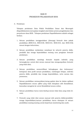19
BAB IV
PROSEDUR PELAKSANAAN BOS
A. Pendataan
Tahapan pendataan Data Pokok Pendidikan Dasar dan Menengah
(Dapodikdasmen) merupakan langkah awal dalam proses pengalokasian dan
penyaluran dana BOS. Tahapan pendataan Dapodikdasmen adalah sebagai
berikut.
1. Satuan pendidikan menggandakan (fotocopy) formulir data pokok
pendidikan (BOS-01A, BOS-01B, BOS-01C, BOS-01D, dan BOS-01E)
sesuai dengan kebutuhan;
2. Satuan pendidikan melakukan sosialisasi ke seluruh peserta didik,
pendidik dan tenaga kependidikan tentang cara pengisian formulir
pendataan;
3. Satuan pendidikan membagi formulir kepada individu yang
bersangkutan untuk diisi secara manual dan mengumpulkan formulir
yang telah diisi;
4. Satuan pendidikan memverifikasi kelengkapan dan kebenaran/
kewajaran data profil satuan pendidikan, rombongan belajar, individu
peserta didik, pendidik dan tenaga kependidikan, serta sarana dan
prasarana;
5. Satuan pendidikan memasukkan/meng-update data ke dalam aplikasi
Dapodikdasmen secara offline yang telah disiapkan oleh Kemdikbud,
kemudian mengirim ke server Kemdikbud secara online;
6. Satuan pendidikan harus mem-backup secara lokal data yang telah di-
entri;
7. Formulir yang telah diisi secara manual oleh peserta didik/pendidik/
tenaga kependidikan/satuan pendidikan harus disimpan di satuan
pendidikan masing-masing untuk keperluan monitoring dan audit;
 
