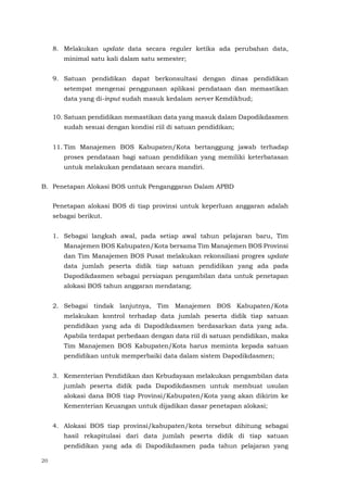 20
8. Melakukan update data secara reguler ketika ada perubahan data,
minimal satu kali dalam satu semester;
9. Satuan pendidikan dapat berkonsultasi dengan dinas pendidikan
setempat mengenai penggunaan aplikasi pendataan dan memastikan
data yang di-input sudah masuk kedalam server Kemdikbud;
10. Satuan pendidikan memastikan data yang masuk dalam Dapodikdasmen
sudah sesuai dengan kondisi riil di satuan pendidikan;
11. Tim Manajemen BOS Kabupaten/Kota bertanggung jawab terhadap
proses pendataan bagi satuan pendidikan yang memiliki keterbatasan
untuk melakukan pendataan secara mandiri.
B. Penetapan Alokasi BOS untuk Penganggaran Dalam APBD
Penetapan alokasi BOS di tiap provinsi untuk keperluan anggaran adalah
sebagai berikut.
1. Sebagai langkah awal, pada setiap awal tahun pelajaran baru, Tim
Manajemen BOS Kabupaten/Kota bersama Tim Manajemen BOS Provinsi
dan Tim Manajemen BOS Pusat melakukan rekonsiliasi progres update
data jumlah peserta didik tiap satuan pendidikan yang ada pada
Dapodikdasmen sebagai persiapan pengambilan data untuk penetapan
alokasi BOS tahun anggaran mendatang;
2. Sebagai tindak lanjutnya, Tim Manajemen BOS Kabupaten/Kota
melakukan kontrol terhadap data jumlah peserta didik tiap satuan
pendidikan yang ada di Dapodikdasmen berdasarkan data yang ada.
Apabila terdapat perbedaan dengan data riil di satuan pendidikan, maka
Tim Manajemen BOS Kabupaten/Kota harus meminta kepada satuan
pendidikan untuk memperbaiki data dalam sistem Dapodikdasmen;
3. Kementerian Pendidikan dan Kebudayaan melakukan pengambilan data
jumlah peserta didik pada Dapodikdasmen untuk membuat usulan
alokasi dana BOS tiap Provinsi/Kabupaten/Kota yang akan dikirim ke
Kementerian Keuangan untuk dijadikan dasar penetapan alokasi;
4. Alokasi BOS tiap provinsi/kabupaten/kota tersebut dihitung sebagai
hasil rekapitulasi dari data jumlah peserta didik di tiap satuan
pendidikan yang ada di Dapodikdasmen pada tahun pelajaran yang
 