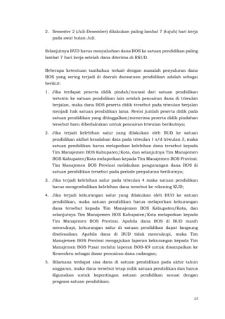 25
2. Semester 2 (Juli-Desember) dilakukan paling lambat 7 (tujuh) hari kerja
pada awal bulan Juli.
Selanjutnya BUD harus menyalurkan dana BOS ke satuan pendidikan paling
lambat 7 hari kerja setelah dana diterima di RKUD.
Beberapa ketentuan tambahan terkait dengan masalah penyaluran dana
BOS yang sering terjadi di daerah dansatuan pendidikan adalah sebagai
berikut:
1. Jika terdapat peserta didik pindah/mutasi dari satuan pendidikan
tertentu ke satuan pendidikan lain setelah pencairan dana di triwulan
berjalan, maka dana BOS peserta didik tersebut pada triwulan berjalan
menjadi hak satuan pendidikan lama. Revisi jumlah peserta didik pada
satuan pendidikan yang ditinggalkan/menerima peserta didik pindahan
tersebut baru diberlakukan untuk pencairan triwulan berikutnya;
2. Jika terjadi kelebihan salur yang dilakukan oleh BUD ke satuan
pendidikan akibat kesalahan data pada triwulan 1 s/d triwulan 3, maka
satuan pendidikan harus melaporkan kelebihan dana tersebut kepada
Tim Manajemen BOS Kabupaten/Kota, dan selanjutnya Tim Manajemen
BOS Kabupaten/Kota melaporkan kepada Tim Manajemen BOS Provinsi.
Tim Manajemen BOS Provinsi melakukan pengurangan dana BOS di
satuan pendidikan tersebut pada periode penyaluran berikutnya;
3. Jika terjadi kelebihan salur pada triwulan 4 maka satuan pendidikan
harus mengembalikan kelebihan dana tersebut ke rekening KUD;
4. Jika terjadi kekurangan salur yang dilakukan oleh BUD ke satuan
pendidikan, maka satuan pendidikan harus melaporkan kekurangan
dana tersebut kepada Tim Manajemen BOS Kabupaten/Kota, dan
selanjutnya Tim Manajemen BOS Kabupaten/Kota melaporkan kepada
Tim Manajemen BOS Provinsi. Apabila dana BOS di BUD masih
mencukupi, kekurangan salur di satuan pendidikan dapat langsung
diselesaikan. Apabila dana di BUD tidak mencukupi, maka Tim
Manajemen BOS Provinsi mengajukan laporan kekurangan kepada Tim
Manajemen BOS Pusat melalui laporan BOS-K9 untuk disampaikan ke
Kemenkeu sebagai dasar pencairan dana cadangan;
5. Bilamana terdapat sisa dana di satuan pendidikan pada akhir tahun
anggaran, maka dana tersebut tetap milik satuan pendidikan dan harus
digunakan untuk kepentingan satuan pendidikan sesuai dengan
program satuan pendidikan;
 