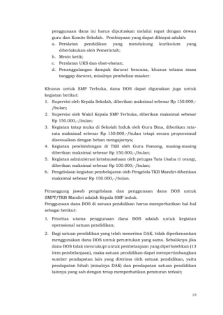 33
penggunaan dana ini harus diputuskan melalui rapat dengan dewan
guru dan Komite Sekolah. Pembiayaan yang dapat dibiayai adalah:
a. Peralatan pendidikan yang mendukung kurikulum yang
diberlakukan oleh Pemerintah;
b. Mesin ketik;
c. Peralatan UKS dan obat-obatan;
d. Penanggulangan dampak darurat bencana, khusus selama masa
tanggap darurat, misalnya pembelian masker.
Khusus untuk SMP Terbuka, dana BOS dapat digunakan juga untuk
kegiatan berikut:
1. Supervisi oleh Kepala Sekolah, diberikan maksimal sebesar Rp 150.000,-
/bulan;
2. Supervisi oleh Wakil Kepala SMP Terbuka, diberikan maksimal sebesar
Rp 150.000,-/bulan;
3. Kegiatan tatap muka di Sekolah Induk oleh Guru Bina, diberikan rata-
rata maksimal sebesar Rp 150.000,-/bulan tetapi secara proporsional
disesuaikan dengan beban mengajarnya;
4. Kegiatan pembimbingan di TKB oleh Guru Pamong, masing-masing
diberikan maksimal sebesar Rp 150.000,-/bulan;
5. Kegiatan administrasi ketatausahaan oleh petugas Tata Usaha (1 orang),
diberikan maksimal sebesar Rp 100.000,-/bulan;
6. Pengelolaan kegiatan pembelajaran oleh Pengelola TKB Mandiri diberikan
maksimal sebesar Rp 150.000,-/bulan.
Penanggung jawab pengelolaan dan penggunaan dana BOS untuk
SMPT/TKB Mandiri adalah Kepala SMP induk.
Penggunaan dana BOS di satuan pendidikan harus memperhatikan hal-hal
sebagai berikut:
1. Prioritas utama penggunaan dana BOS adalah untuk kegiatan
operasional satuan pendidikan;
2. Bagi satuan pendidikan yang telah menerima DAK, tidak diperkenankan
menggunakan dana BOS untuk peruntukan yang sama. Sebaliknya jika
dana BOS tidak mencukupi untuk pembelanjaan yang diperbolehkan (13
item pembelanjaan), maka satuan pendidikan dapat mempertimbangkan
sumber pendapatan lain yang diterima oleh satuan pendidikan, yaitu
pendapatan hibah (misalnya DAK) dan pendapatan satuan pendidikan
lainnya yang sah dengan tetap memperhatikan peraturan terkait;
 
