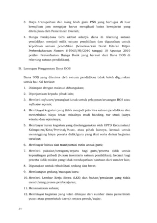 34
3. Biaya transportasi dan uang lelah guru PNS yang bertugas di luar
kewajiban jam mengajar harus mengikuti batas kewajaran yang
ditetapkan oleh Pemerintah Daerah;
4. Bunga Bank/Jasa Giro akibat adanya dana di rekening satuan
pendidikan menjadi milik satuan pendidikan dan digunakan untuk
keperluan satuan pendidikan (beradasarkan Surat Edaran Ditjen
Perbendaharaan Nomor: S-5965/PB/2010 tanggal 10 Agustus 2010
perihal Pemanfaatan Bunga Bank yang berasal dari Dana BOS di
rekening satuan pendidikan).
B. Larangan Penggunaan Dana BOS
Dana BOS yang diterima oleh satuan pendidikan tidak boleh digunakan
untuk hal-hal berikut:
1. Disimpan dengan maksud dibungakan;
2. Dipinjamkan kepada pihak lain;
3. Membeli software/perangkat lunak untuk pelaporan keuangan BOS atau
software sejenis;
4. Membiayai kegiatan yang tidak menjadi prioritas satuan pendidikan dan
memerlukan biaya besar, misalnya studi banding, tur studi (karya
wisata) dan sejenisnya;
5. Membayar iuran kegiatan yang diselenggarakan oleh UPTD Kecamatan/
Kabupaten/Kota/Provinsi/Pusat, atau pihak lainnya, kecuali untuk
menanggung biaya peserta didik/guru yang ikut serta dalam kegiatan
tersebut;
6. Membayar bonus dan transportasi rutin untuk guru;
7. Membeli pakaian/seragam/sepatu bagi guru/peserta didik untuk
kepentingan pribadi (bukan inventaris satuan pendidikan), kecuali bagi
peserta didik miskin yang tidak mendapatkan bantuan dari sumber lain;
8. Digunakan untuk rehabilitasi sedang dan berat;
9. Membangun gedung/ruangan baru;
10. Membeli Lembar Kerja Siswa (LKS) dan bahan/peralatan yang tidak
mendukung proses pembelajaran;
11. Menanamkan saham;
12. Membiayai kegiatan yang telah dibiayai dari sumber dana pemerintah
pusat atau pemerintah daerah secara penuh/wajar;
 