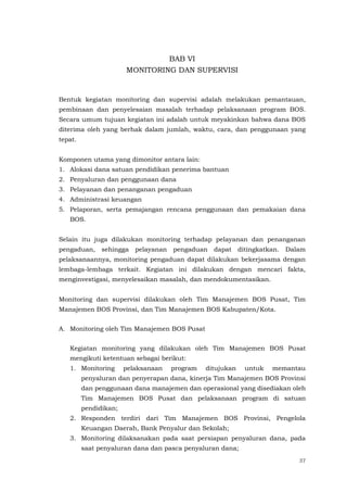 37
BAB VI
MONITORING DAN SUPERVISI
Bentuk kegiatan monitoring dan supervisi adalah melakukan pemantauan,
pembinaan dan penyelesaian masalah terhadap pelaksanaan program BOS.
Secara umum tujuan kegiatan ini adalah untuk meyakinkan bahwa dana BOS
diterima oleh yang berhak dalam jumlah, waktu, cara, dan penggunaan yang
tepat.
Komponen utama yang dimonitor antara lain:
1. Alokasi dana satuan pendidikan penerima bantuan
2. Penyaluran dan penggunaan dana
3. Pelayanan dan penanganan pengaduan
4. Administrasi keuangan
5. Pelaporan, serta pemajangan rencana penggunaan dan pemakaian dana
BOS.
Selain itu juga dilakukan monitoring terhadap pelayanan dan penanganan
pengaduan, sehingga pelayanan pengaduan dapat ditingkatkan. Dalam
pelaksanaannya, monitoring pengaduan dapat dilakukan bekerjasama dengan
lembaga-lembaga terkait. Kegiatan ini dilakukan dengan mencari fakta,
menginvestigasi, menyelesaikan masalah, dan mendokumentasikan.
Monitoring dan supervisi dilakukan oleh Tim Manajemen BOS Pusat, Tim
Manajemen BOS Provinsi, dan Tim Manajemen BOS Kabupaten/Kota.
A. Monitoring oleh Tim Manajemen BOS Pusat
Kegiatan monitoring yang dilakukan oleh Tim Manajemen BOS Pusat
mengikuti ketentuan sebagai berikut:
1. Monitoring pelaksanaan program ditujukan untuk memantau
penyaluran dan penyerapan dana, kinerja Tim Manajemen BOS Provinsi
dan penggunaan dana manajemen dan operasional yang disediakan oleh
Tim Manajemen BOS Pusat dan pelaksanaan program di satuan
pendidikan;
2. Responden terdiri dari Tim Manajemen BOS Provinsi, Pengelola
Keuangan Daerah, Bank Penyalur dan Sekolah;
3. Monitoring dilaksanakan pada saat persiapan penyaluran dana, pada
saat penyaluran dana dan pasca penyaluran dana;
 