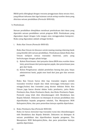 40
RKAS perlu dilengkapi dengan rencana penggunaan dana secara rinci,
yang dibuat tahunan dan tiga bulanan untuk setiap sumber dana yang
diterima satuan pendidikan (Formulir BOS-K2).
b. Pembukuan
Satuan pendidikan diwajibkan membuat pembukuan dari dana yang
diperoleh satuan pendidikan untuk program BOS. Pembukuan yang
digunakan dapat dengan tulis tangan atau menggunakan komputer.
Buku yang digunakan adalah sebagai berikut.
i. Buku Kas Umum (Formulir BOS-K3)
Buku Kas Umum ini disusun untuk masing-masing rekening bank
yang dimiliki oleh satuan pendidikan. Pembukuan dalam Buku Kas
Umum meliputi semua transaksi eksternal, yaitu yang
berhubungan dengan pihak ketiga:
i). Kolom Penerimaan: dari penyalur dana (BOS atau sumber dana
lain), penerimaan dari pemungutan pajak, dan penerimaan jasa
giro dari bank.
ii). Kolom Pengeluaran: adalah pembelian barang dan jasa, biaya
administrasi bank, pajak atas hasil dari jasa giro dan setoran
pajak.
Buku Kas Umum harus diisi tiap transaksi (segera setelah
transaksi tersebut terjadi dan tidak menunggu terkumpul satu
minggu/bulan) dan transaksi yang dicatat didalam Buku Kas
Umum juga harus dicatat dalam buku pembantu, yaitu Buku
Pembantu Kas, Buku Pembantu Bank, dan Buku Pembantu Pajak.
Formulir yang telah diisi ditandatangani oleh Bendahara dan
Kepala Sekolah. Dokumen ini disimpan di satuan pendidikan dan
diperlihatkan kepada pengawas sekolah, Tim Manajemen BOS
Kabupaten/Kota, dan para pemeriksa lainnya apabila diperlukan.
ii. Buku Pembantu Kas (Formulir BOS-K4)
Buku ini harus mencatat tiap transaksi tunai dan ditandatangani
oleh Bendahara dan Kepala Sekolah. Dokumen ini disimpan di
satuan pendidikan dan diperlihatkan kepada pengawas, Tim
Manajemen BOS Kabupaten/Kota, dan para pemeriksa lainnya
apabila diperlukan.
 