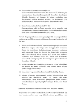 41
iii. Buku Pembantu Bank (Formulir BOS-K5)
Buku ini harus mencatat tiap transaksi melalui bank (baik cek, giro
maupun tunai) dan ditandatangani oleh Bendahara dan Kepala
Sekolah. Dokumen ini disimpan di satuan pendidikan dan
diperlihatkan kepada pengawas sekolah, Tim Manajemen BOS
Kabupaten/Kota, dan pemeriksa lainnya apabila diperlukan.
iv. Buku Pembantu Pajak (Formulir BOS-K6)
Buku pembantu pajak berfungsi mencatat semua transaksi yang
harus dipungut pajak serta memonitor pungutan dan penyetoran
pajak yang dipungut selaku wajib pungut pajak.
Terkait dengan pembukuan dana yang diperoleh satuan pendidikan
untuk program BOS, satuan pendidikan perlu memperhatikan hal-hal
berikut:
i. Pembukuan terhadap seluruh penerimaan dan pengeluaran dapat
dilakukan dengan tulis tangan atau menggunakan komputer.
Dalam hal pembukuan dilakukan dengan komputer, bendahara
wajib mencetak Buku Kas Umum dan buku-buku pembantu
sekurang-kurangnya sekali dalam satu bulan dan menata-
usahakan hasil cetakan Buku Kas Umum dan buku-buku
pembantu bulanan yang telah ditandatangani Kepala Sekolah dan
Bendahara Sekolah.
ii. Semua transaksi penerimaan dan pengeluaran dicatat dalam Buku
Kas Umum dan Buku Pembantu yang relevan sesuai dengan
urutan tanggal kejadiannya.
iii. Uang tunai yang ada di Kas Tunai tidak lebih dari Rp 10 juta.
iv. Apabila bendahara meninggalkan tempat kedudukannya atau
berhenti dari jabatannya, Buku Kas Umum dan buku
pembantunya serta bukti-bukti pengeluaran harus diserah-
terimakan kepada pejabat yang baru dengan Berita Acara Serah
Terima.
c. Realisasi penggunaan dana tiap sumber dana (Formulir BOS-K7)
Laporan ini disusun berdasarkan Buku Kas Umum (Formulir BOS-K3)
dari semua sumber dana yang dikelola satuan pendidikan pada
 
