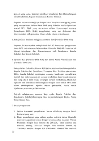 42
periode yang sama. Laporan ini dibuat triwulanan dan ditandatangani
oleh Bendahara, Kepala Sekolah dan Komite Sekolah.
Laporan ini harus dilengkapi dengan surat pernyataan tanggung jawab
yang menyatakan bahwa dana BOS yang diterima telah digunakan
sesuai NPH BOS yang tercantum dalam Permendagri tentang
Pengelolaan BOS. Bukti pengeluaran yang sah disimpan dan
dipergunakan oleh penerima hibah selaku obyek pemeriksaan.
d. Rekapitulasi Realisasi Penggunaan Dana BOS (Formulir BOS-K7a)
Laporan ini merupakan rekapitulasi dari 13 komponen penggunaan
dana BOS dan disusun berdasarkan Formulir BOS-K7. Laporan ini
dibuat triwulanan dan ditandatangani oleh Bendahara, Kepala
Sekolah dan Komite Sekolah.
e. Opname Kas (Formulir BOS-K7b) dan Berita Acara Pemeriksaan Kas
(Formulir BOS-K7c)
Setiap bulan Buku Kas Umum (BKU) ditutup dan ditandatangani oleh
Kepala Sekolah dan Bendahara/Pemegang Kas. Sebelum penutupan
BKU, Kepala Sekolah melakukan opname kasdengan menghitung
jumlah kas baik yang ada di satuan pendidikan (kas tunai) maupun
kas yang ada di bank (buku tabungan satuan pendidikan). Hasil dari
opname kas kemudian dibandingkan dengan saldo akhir BKU pada
bulan bersangkutan. Apabila terjadi perbedaan, maka harus
dijelaskan penyebab perbedaannya.
Setelah pelaksanaan opname kas, maka Kepala Sekolah dan
Bendahara Sekolah/Pemegang Kas menandatangani Berita Acara
Pemeriksaan Kas.
f. Bukti pengeluaran
i. Setiap transaksi pengeluaran harus didukung dengan bukti
kuitansi yang sah;
ii. Bukti pengeluaran uang dalam jumlah tertentu harus dibubuhi
materai yang cukup sesuai dengan ketentuan bea materai. Untuk
transaksi dengan nilai sampai Rp 250.000,- tidak dikenai bea
meterai, sedang transaksi dengan nilai nominal antara Rp
250.000,- sampai dengan Rp 1.000.000,- dikenai bea meterai
 