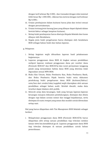 43
dengan tarif sebesar Rp 3.000,- dan transaksi dengan nilai nominal
lebih besar Rp 1.000.000,- dikenai bea meterai dengan tarif sebesar
Rp 6.000,-
iii. Uraian pembayaran dalam kuitansi harus jelas dan terinci sesuai
dengan peruntukannya;
iv. Uraian tentang jenis barang/jasa yang dibayar dapat dipisah dalam
bentuk faktur sebagai lampiran kuitansi;
v. Setiap bukti pembayaran harus disetujui Kepala Sekolah dan lunas
dibayar oleh Bendahara;
vi. Segala jenis bukti pengeluaran harus disimpan oleh bendahara
BOS sebagai bahan bukti dan bahan laporan.
g. Pelaporan
i. Setiap kegiatan wajib dibuatkan laporan hasil pelaksanaan
kegiatannya.
ii. Laporan penggunaan dana BOS di tingkat satuan pendidikan
meliputi laporan realisasi penggunaan dana per sumber dana
(Formulir BOS-K7 dan BOS-K7a) dan surat pernyataan tanggung
jawab yang menyatakan bahwa dana BOS yang diterima telah
digunakan sesuai NPH BOS.
iii. Buku Kas Umum, Buku Pembantu Kas, Buku Pembantu Bank,
dan Buku Pembantu Pajak beserta bukti serta dokumen
pendukung bukti pengeluaran dana BOS (kuitansi/faktur/
nota/bon dari vendor/toko/supplier) wajib diarsipkan oleh satuan
pendidikan sebagai bahan audit. Setelah diaudit, maka data
tersebut dapat diakses oleh publik.
iv. Seluruh arsip data keuangan, baik yang berupa laporan-laporan
keuangan maupun dokumen pendukungnya, disimpan dan ditata
dengan rapi dalam urutan nomor dan tanggal kejadiannya, serta
disimpan di suatu tempat yang aman dan mudah untuk ditemukan
setiap saat.
Hal yang harus dilaporkan oleh Tim Manajemen BOS Sekolah sebagai
berikut:
i. Rekapitulasi penggunaan dana BOS (Formulir BOS-K7A) harus
dilaporkan oleh setiap satuan pendidikan tiap triwulan melalui
laman www.bos.kemdikbud.go.id. Laporan penggunaan dana BOS
tiap triwulan disimpan di satuan pendidikan untuk bahan
pemeriksaan.
 