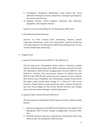 45
ii. Penanganan Pengaduan Masyarakat, yang antara lain berisi
informasi tentang jenis kasus, skala kasus, kemajuan penanganan,
dan status penyelesaian.
iii. Kegiatan lainnya, seperti kegiatan sosialisasi dan pelatihan,
pengadaan, dan kegiatan lainnya.
Laporan ini harus diserahkan ke Tim Manajemen BOS Pusat.
c. Hasil Monitoring dan Evaluasi
Laporan ini berisi tentang hasil monitoring, analisis, jumlah
responden, kesimpulan, saran, dan rekomendasi. Laporan monitoring
rutin dikirimkan ke Tim Manajemen BOS Pusat paling lambat 45 hari
setelah pelaksanaan monitoring.
4. Tingkat Pusat
a. Laporan Triwulan (Formulir BOS-K11 dan BOS-K11a)
Hal-hal yang perlu disampaikan dalam laporan triwulanan adalah
laporan realisasi penyerapan dana BOS triwulanan yang diterima dari
Tim Manajemen BOS Provinsi menggunakan Formulir BOS-K11 dan
BOS-K11a. Sumber data penyusunan laporan ini adalah Formulir
BOS-K-9 dan BOS-K9 dari setiap provinsi. Laporan ini harus dikirim
oleh Kementerian Pendidikan dan Kebudayaan kepada Kementerian
Keuangan paling lambat pada minggu ke 2 bulan ke-3 dari setiap
triwulan sebagai bahan untuk penyaluran dana triwulan berikutnya
dari Kas Umum Negara ke Kas Umum Daerah Provinsi, dan sebagai
dasar pencairan dana cadangan, apabila diperlukan.
b. Laporan Akhir Tahun (Formulir BOS-K12)
Hal-hal yang perlu dilampirkan dalam laporan tersebut adalah sebagai
berikut:
i. Laporan penggunaan dana BOS hasil rekapitulasi dari laporan Tim
Manajemen BOS Provinsi dengan menggunakan Formulir BOS-
K12.
ii. Statistik Penerima Bantuan yang disusun berdasarkan data yang
diterima dari Tim Manajemen BOS Provinsi.
 