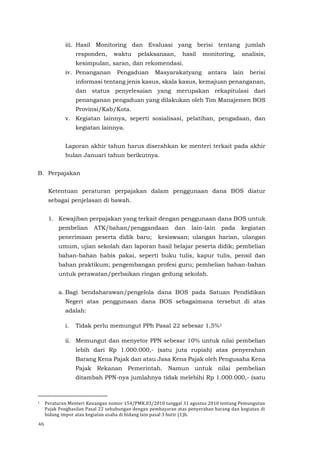 46
iii. Hasil Monitoring dan Evaluasi yang berisi tentang jumlah
responden, waktu pelaksanaan, hasil monitoring, analisis,
kesimpulan, saran, dan rekomendasi.
iv. Penanganan Pengaduan Masyarakatyang antara lain berisi
informasi tentang jenis kasus, skala kasus, kemajuan penanganan,
dan status penyelesaian yang merupakan rekapitulasi dari
penanganan pengaduan yang dilakukan oleh Tim Manajemen BOS
Provinsi/Kab/Kota.
v. Kegiatan lainnya, seperti sosialisasi, pelatihan, pengadaan, dan
kegiatan lainnya.
Laporan akhir tahun harus diserahkan ke menteri terkait pada akhir
bulan Januari tahun berikutnya.
B. Perpajakan
Ketentuan peraturan perpajakan dalam penggunaan dana BOS diatur
sebagai penjelasan di bawah.
1. Kewajiban perpajakan yang terkait dengan penggunaan dana BOS untuk
pembelian ATK/bahan/penggandaan dan lain-lain pada kegiatan
penerimaan peserta didik baru; kesiswaan; ulangan harian, ulangan
umum, ujian sekolah dan laporan hasil belajar peserta didik; pembelian
bahan-bahan habis pakai, seperti buku tulis, kapur tulis, pensil dan
bahan praktikum; pengembangan profesi guru; pembelian bahan-bahan
untuk perawatan/perbaikan ringan gedung sekolah.
a. Bagi bendaharawan/pengelola dana BOS pada Satuan Pendidikan
Negeri atas penggunaan dana BOS sebagaimana tersebut di atas
adalah:
i. Tidak perlu memungut PPh Pasal 22 sebesar 1,5%1
ii. Memungut dan menyetor PPN sebesar 10% untuk nilai pembelian
lebih dari Rp 1.000.000,- (satu juta rupiah) atas penyerahan
Barang Kena Pajak dan atau Jasa Kena Pajak oleh Pengusaha Kena
Pajak Rekanan Pemerintah. Namun untuk nilai pembelian
ditambah PPN-nya jumlahnya tidak melebihi Rp 1.000.000,- (satu
1 Peraturan Menteri Keuangan nomor 154/PMK.03/2010 tanggal 31 agustus 2010 tentang Pemungutan
Pajak Penghasilan Pasal 22 sehubungan dengan pembayaran atas penyerahan barang dan kegiatan di
bidang impor atau kegiatan usaha di bidang lain pasal 3 butir (1)h.
 