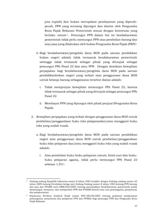 47
juta rupiah) dan bukan merupakan pembayaran yang dipecah-
pecah, PPN yang terutang dipungut dan disetor oleh Pengusaha
Kena Pajak Rekanan Pemerintah sesuai dengan ketentuan yang
berlaku umum 2 . Pemungut PPN dalam hal ini bendaharawan
pemerintah tidak perlu memungut PPN atas pembelian barang dan
atau jasa yang dilakukan oleh bukan Pengusaha Kena Pajak (PKP)3.
b. Bagi bendaharawan/pengelola dana BOS pada satuan pendidikan
bukan negeri adalah tidak termasuk bendaharawan pemerintah
sehingga tidak termasuk sebagai pihak yang ditunjuk sebagai
pemungut PPh Pasal 22 dan atau PPN. Dengan demikian kewajiban
perpajakan bagi bendaharawan/pengelola dana BOS pada satuan
pendidikanbukan negeri yang terkait atas penggunaan dana BOS
untuk belanja barang sebagaimana tersebut diatas adalah:
i. Tidak mempunyai kewajiban memungut PPh Pasal 22, karena
tidak termasuk sebagai pihak yang ditunjuk sebagai pemungut PPh
Pasal 22.
ii. Membayar PPN yang dipungut oleh pihak penjual (Pengusaha Kena
Pajak).
2. Kewajiban perpajakan yang terkait dengan penggunaan dana BOS untuk
pembelian/penggandaan buku teks pelajarandan/atau mengganti buku
teks yang sudah rusak.
a. Bagi bendaharawan/pengelola dana BOS pada satuan pendidikan
negeri atas penggunaan dana BOS untuk pembelian/penggandaan
buku teks pelajaran dan/atau mengganti buku teks yang sudah rusak
adalah:
i. Atas pembelian buku-buku pelajaran umum, kitab suci dan buku-
buku pelajaran agama, tidak perlu memungut PPh Pasal 22
sebesar 1,5%1.
2 Undang-undang Republik Indonesia nomor 8 tahun 1983 terakhir dengan Undang-undang nomor 42
tahun 2009 tentang Perubahan ketiga atas Undang Undang nomor 8 tahun 1983 tentang PPN barang
dan jasa dan PPnBM serta KMK/563/2003 tentang penunjukkan bendaharawan pemerintah untuk
memnungut, menyetor, dan melaporkan PPN dan PPnBM beserta tata cara pemungutan, penyetoran
dan pelaporannya.
3 Keputusan Direktur Jenderal Pajak nomor KEP-382/PJ/2002 tentang pedoman pelaksanaan
pemungutan, penyetoran dan pelaporan PPN dan PPNBm bagi pemungut PPN dan Pengusaha Kena
Pajak Rekanan
 