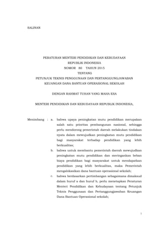 1
SALINAN
SA;INANMENTERI PENDIDIKAN DAN KEBUDAYAAN
REPUBLIK INDONESIA
PERATURAN MENTERI PENDIDIKAN DAN KEBUDAYAAN
REPUBLIK INDONESIA
NOMOR 80 TAHUN 2015
TENTANG
PETUNJUK TEKNIS PENGGUNAAN DAN PERTANGGUNGJAWABAN
KEUANGAN DANA BANTUAN OPERASIONAL SEKOLAH
DENGAN RAHMAT TUHAN YANG MAHA ESA
MENTERI PENDIDIKAN DAN KEBUDAYAAN REPUBLIK INDONESIA,
Menimbang : a. bahwa upaya peningkatan mutu pendidikan merupakan
salah satu prioritas pembangunan nasional, sehingga
perlu mendorong pemerintah daerah melakukan tindakan
nyata dalam mewujudkan peningkatan mutu pendidikan
bagi masyarakat terhadap pendidikan yang lebih
berkualitas;
b. bahwa untuk membantu pemerintah daerah mewujudkan
peningkatan mutu pendidikan dan meringankan beban
biaya pendidikan bagi masyarakat untuk mendapatkan
pendidikan yang lebih berkualitas, maka Pemerintah
mengalokasikan dana bantuan operasional sekolah;
c. bahwa berdasarkan pertimbangan sebagaimana dimaksud
dalam huruf a dan huruf b, perlu menetapkan Peraturan
Menteri Pendidikan dan Kebudayaan tentang Petunjuk
Teknis Penggunaan dan Pertanggungjawaban Keuangan
Dana Bantuan Operasional sekolah;
 