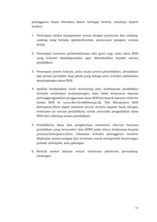 53
pelanggaran dapat diberikan dalam berbagai bentuk, misalnya seperti
berikut.
1. Penerapan sanksi kepegawaian sesuai dengan peraturan dan undang-
undang yang berlaku (pemberhentian, penurunan pangkat, mutasi
kerja).
2. Penerapan tuntutan perbendaharaan dan ganti rugi, yaitu dana BOS
yang terbukti disalahgunakan agar dikembalikan kepada satuan
pendidikan.
3. Penerapan proses hukum, yaitu mulai proses penyelidikan, penyidikan
dan proses peradilan bagi pihak yang diduga atau terbukti melakukan
penyimpangan dana BOS.
4. Apabila berdasarkan hasil monitoring atau auditsatuan pendidikan
terbukti melakukan penyimpangan, atau tidak menyusun laporan
pertanggungjawaban penggunaan dana BOS (termasuk laporan online ke
laman BOS di www.bos.kemdikbud.go.id), Tim Manajemen BOS
Kabupaten/Kota dapat meminta secara tertulis kapada bank (dengan
tembusan ke satuan pendidikan) untuk menunda pengambilan dana
BOS dari rekening satuan pendidikan;
5. Pemblokiran dana dan penghentian sementara seluruh bantuan
pendidikan yang bersumber dari APBN pada tahun berikutnya kepada
provinsi/kabupaten/kota, bilamana terbukti pelanggaran tersebut
dilakukan secara sengaja dan tersistem untuk memperoleh keuntungan
pribadi, kelompok, atau golongan.
6. Bentuk sanksi lainnya sesuai ketentuan peraturan perundang-
undangan.
 