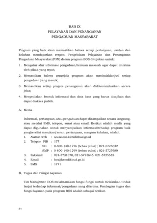 54
BAB IX
PELAYANAN DAN PENANGANAN
PENGADUAN MASYARAKAT
Program yang baik akan memastikan bahwa setiap pertanyaan, usulan dan
keluhan mendapatkan respon. Pengelolaan Pelayanan dan Penanganan
Pengaduan Masyarakat (P3M) dalam program BOS ditujukan untuk:
1. Mengatur alur informasi pengaduan/temuan masalah agar dapat diterima
oleh pihak yang tepat;
2. Memastikan bahwa pengelola program akan menindaklanjuti setiap
pengaduan yang masuk;
3. Memastikan setiap progres penanganan akan didokumentasikan secara
jelas;
4. Menyediakan bentuk informasi dan data base yang harus disajikan dan
dapat diakses publik.
A. Media
Informasi, pertanyaan, atau pengaduan dapat disampaikan secara langsung,
atau melalui SMS, telepon, surat atau email. Berikut adalah media yang
dapat digunakan untuk menyampaikan informasiterhadap program baik
yangbersifat masukan/saran, pertanyaan, maupun keluhan, adalah:
1. Alamat web : www.bos.kemdikbud.go.id
2. Telepon PIH : 177
SD : 0-800-140-1276 (bebas pulsa) ; 021-5725632
SMP : 0-800-140-1299 (bebas pulsa) ; 021-5725980
3. Faksimil : 021-5731070, 021-5725645, 021-5725635
4. Email : bos@kemdikbud.go.id
5. SMS : 1771
B. Tugas dan Fungsi Layanan
Tim Manajemen BOS melaksanakan fungsi-fungsi untuk melakukan tindak
lanjut terhadap informasi/pengaduan yang diterima. Pembagian tugas dan
fungsi layanan pada program BOS adalah sebagai berikut.
 