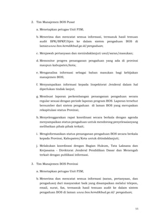55
2. Tim Manajemen BOS Pusat
a. Menetapkan petugas Unit P3M;
b. Menerima dan mencatat semua informasi, termasuk hasil temuan
audit BPK/BPKP/Itjen ke dalam sistem pengaduan BOS di
lamanwww.bos.kemdikbud.go.id/pengaduan;
c. Menjawab pertanyaan dan menindaklanjuti usul/saran/masukan;
d. Memonitor progres penanganan pengaduan yang ada di provinsi
maupun kabupaten/kota;
e. Menganalisa informasi sebagai bahan masukan bagi kebijakan
manajemen BOS;
f. Menyampaikan informasi kepada Inspektorat Jenderal dalam hal
diperlukan tindak lanjut;
g. Membuat laporan perkembangan penanganan pengaduan secara
regular sesuai dengan periode laporan program BOS. Laporan tersebut
bersumber dari sistem pengaduan di laman BOS yang merupakan
rekapitulasi status Provinsi;
h. Menyelenggarakan rapat koordinasi secara berkala dengan agenda
menyampaikan status pengaduan untuk mendorong penyelesaianyang
melibatkan pihak-pihak terkait;
i. Menginformasikan status penanganan pengaduan BOS secara berkala
kepada Provinsi, Kabupaten/Kota untuk ditindaklanjuti;
j. Melakukan koordinasi dengan Bagian Hukum, Tata Laksana dan
Kerjasama - Direktorat Jenderal Pendidikan Dasar dan Menengah
terkait dengan publikasi informasi.
3. Tim Manajemen BOS Provinsi
a. Menetapkan petugas Unit P3M;
b. Menerima dan mencatat semua informasi (saran, pertanyaan, dan
pengaduan) dari masyarakat baik yang disampaikan melalui telepon,
email, surat, fax, termasuk hasil temuan audit ke dalam sistem
pengaduan BOS di laman www.bos.kemdikbud.go.id/ pengaduan;
 