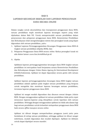 58
BAB X
LAPORAN KEUANGAN SEKOLAH DAN LAPORAN PENGGUNAAN
DANA SECARA ONLINE
Dalam rangka untuk akuntabilitas dan transparansi penggunaan dana BOS,
satuan pendidikan wajib membuat laporan keuangan seperti yang telah
dijelaskan dalam Bab VII. Untuk mempermudah satuan pendidikan dalam
penyusunan dan pelaporan penggunaan dana BOS, Kementerian Pendidikan
dan Kebudayaan telah mengembangkan sistem dan perangkat lunak yang dapat
digunakan oleh satuan pendidikan, yaitu:
1. Aplikasi Laporan Pertanggungjawaban Keuangan Penggunaan dana BOS di
tingkat satuan pendidikan (Alpeka BOS); dan
2. Pelaporan Penggunaan Dana BOS secara online. Kedua perangkat lunak ini
ada dalam laman www.bos.kemdikbud.go.id.
A. Alpeka
Aplikkasi laporan pertanggungjawaban keuangan dana BOS tingkat satuan
pendidikan ini merupakan hasil kerjasama antara Kementerian Pendidikan
dan Kebudayaan dengan Unites States Agency for International Development
(USAID/Indonesia). Aplikasi ini dapat digunakan secara gratis oleh satuan
pendidikan.
Aplikasi laporan pertanggungjawaban keuangan dana BOS tingkat satuan
pendidikan adalah aplikasi pada tingkat satuan pendidikan yang berguna
untuk mengelola dan membuat laporan keuangan satuan pendidikan,
terutama laporan penggunaan dana BOS.
Aplikasi ini sangat mudah digunakan dan disusun sesuai dengan Juknis
BOS. Dengan menggunakan aplikasi ini satuan pendidikan tidak perlu repot
menyusun laporan-laporan yang diwajibkan untuk laporkan oleh satuan
pendidikan. Sehingga dengan menggunakan aplikasi ini tidak ada alasan lagi
bagi satuan pendidikan untuk terlambat melaporkan penggunaan dana BOS
baik secara offline maupun secara online.
Aplikasi ini dibuat dengan memperhatikan pengguna (user) yaitu para
bendahara di setiap satuan pendidikan, sehingga aplikasi ini dbuat sangat
sederhana, mudah digunakan dan mudah dipelajari. Aplikasi ini didisain
untuk dapat dipelajari secara mandiri.
 