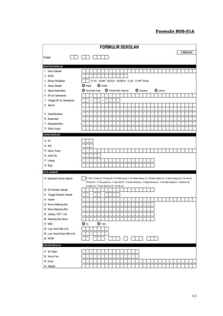 63
Formulir BOS-01A
Tanggal :
IDENTITAS SEKOLAH
1 Nama Sekolah :
2 NPSN :
3 Bentuk Pendidikan : 01) SD; 02)SMP; 03)SDLB; 04)SMPLB; 5) SLB 6) SMP Terbuka
4 Status Sekolah : Negeri Swasta
5 Status Kepemilikan : Pemerintah Pusat Pemerintah Daerah Yayasana Lainnya
6 SK Izin Operasional :
7 Tanggal SK Izin Operasional : / /
8 Alamat :
9 Desa/Kelurahan :
10 Kecamatan :
11 Kabupaten/Kota :
12 Status Gugus :
LOKASI SEKOLAH
13 RT :
14 RW :
15 Nama Dusun :
16 Kode Pos :
17 Lintang :
18 Bujur :
DATA LENGKAP
19 kebutuhan Khusus dilayani : 01 Tidak 02 Netra (A) 03 Rungu (B) 04 Grahita ringan (C) 05 Grahita Sedang (C1) 06 Daksa Ringan (D) 07 Daksa Sedang (D1) 08 Laras (E)
09 Wicara (F) 10 Tuna ganda (G) 11 Hiper aktif (H) 12 Cerdas Istimewa (i) 13 Bakat Istimewa (J) 14 Kesulitan Belajra (K) 15 Narkoba (N)
16 Indigo (O) 17 Down Sindrome (P) 18 Autis (Q)
20 SK Pendirian Sekolah :
21 Tanggal Pendirian Sekolah :
22 Yayasan :
23 Nomor Rekening Bos :
24 Nama Rekening BOS :
25 Cabang / KCP / Unit :
26 Rekening Atas Nama :
27 MBS : Ya Tidak
28 Luas Tanah Milik (m2) :
29 Luas Tanah Bukan Milik (m2) :
30 NPWP : . . . - .
KONTAK SEKOLAH
31 No Telpon :
32 Nomor Fax :
33 Email :
34 Website :
FORMULIR SEKOLAH
F-SEKOLAH
 