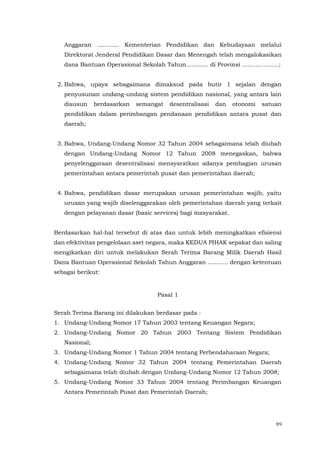 89
Anggaran ............ Kementerian Pendidikan dan Kebudayaan melalui
Direktorat Jenderal Pendidikan Dasar dan Menengah telah mengalokasikan
dana Bantuan Operasional Sekolah Tahun............ di Provinsi ……………….;
2. Bahwa, upaya sebagaimana dimaksud pada butir 1 sejalan dengan
penyusunan undang-undang sistem pendidikan nasional, yang antara lain
disusun berdasarkan semangat desentralisasi dan otonomi satuan
pendidikan dalam perimbangan pendanaan pendidikan antara pusat dan
daerah;
3. Bahwa, Undang-Undang Nomor 32 Tahun 2004 sebagaimana telah diubah
dengan Undang-Undang Nomor 12 Tahun 2008 menegaskan, bahwa
penyelenggaraan desentralisasi mensyaratkan adanya pembagian urusan
pemerintahan antara pemerintah pusat dan pemerintahan daerah;
4. Bahwa, pendidikan dasar merupakan urusan pemerintahan wajib, yaitu
urusan yang wajib diselenggarakan oleh pemerintahan daerah yang terkait
dengan pelayanan dasar (basic services) bagi masyarakat.
Berdasarkan hal-hal tersebut di atas dan untuk lebih meningkatkan efisiensi
dan efektivitas pengelolaan aset negara, maka KEDUA PIHAK sepakat dan saling
mengikatkan diri untuk melakukan Serah Terima Barang Milik Daerah Hasil
Dana Bantuan Operasional Sekolah Tahun Anggaran ........... dengan ketentuan
sebagai berikut:
Pasal 1
Serah Terima Barang ini dilakukan berdasar pada :
1. Undang-Undang Nomor 17 Tahun 2003 tentang Keuangan Negara;
2. Undang-Undang Nomor 20 Tahun 2003 Tentang Sistem Pendidikan
Nasional;
3. Undang-Undang Nomor 1 Tahun 2004 tentang Perbendaharaan Negara;
4. Undang-Undang Nomor 32 Tahun 2004 tentang Pemerintahan Daerah
sebagaimana telah diubah dengan Undang-Undang Nomor 12 Tahun 2008;
5. Undang-Undang Nomor 33 Tahun 2004 tentang Perimbangan Keuangan
Antara Pemerintah Pusat dan Pemerintah Daerah;
 
