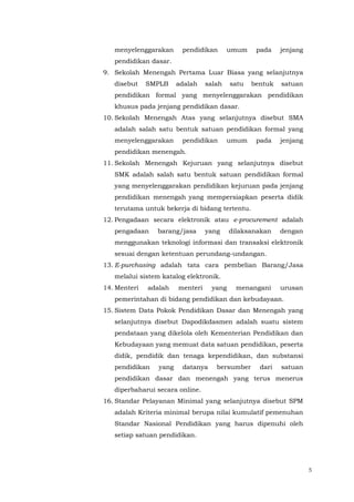 5
menyelenggarakan pendidikan umum pada jenjang
pendidikan dasar.
9. Sekolah Menengah Pertama Luar Biasa yang selanjutnya
disebut SMPLB adalah salah satu bentuk satuan
pendidikan formal yang menyelenggarakan pendidikan
khusus pada jenjang pendidikan dasar.
10. Sekolah Menengah Atas yang selanjutnya disebut SMA
adalah salah satu bentuk satuan pendidikan formal yang
menyelenggarakan pendidikan umum pada jenjang
pendidikan menengah.
11. Sekolah Menengah Kejuruan yang selanjutnya disebut
SMK adalah salah satu bentuk satuan pendidikan formal
yang menyelenggarakan pendidikan kejuruan pada jenjang
pendidikan menengah yang mempersiapkan peserta didik
terutama untuk bekerja di bidang tertentu.
12. Pengadaan secara elektronik atau e-procurement adalah
pengadaan barang/jasa yang dilaksanakan dengan
menggunakan teknologi informasi dan transaksi elektronik
sesuai dengan ketentuan perundang-undangan.
13. E-purchasing adalah tata cara pembelian Barang/Jasa
melalui sistem katalog elektronik.
14. Menteri adalah menteri yang menangani urusan
pemerintahan di bidang pendidikan dan kebudayaan.
15. Sistem Data Pokok Pendidikan Dasar dan Menengah yang
selanjutnya disebut Dapodikdasmen adalah suatu sistem
pendataan yang dikelola oleh Kementerian Pendidikan dan
Kebudayaan yang memuat data satuan pendidikan, peserta
didik, pendidik dan tenaga kependidikan, dan substansi
pendidikan yang datanya bersumber dari satuan
pendidikan dasar dan menengah yang terus menerus
diperbaharui secara online.
16. Standar Pelayanan Minimal yang selanjutnya disebut SPM
adalah Kriteria minimal berupa nilai kumulatif pemenuhan
Standar Nasional Pendidikan yang harus dipenuhi oleh
setiap satuan pendidikan.
 