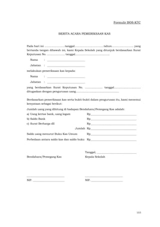103
Formulir BOS-K7C
BERITA ACARA PEMERIKSAAN KAS
Pada hari ini …………………..tanggal……………………………tahun…………….......... yang
bertanda tangan dibawah ini, kami Kepala Sekolah yang ditunjuk berdasarkan Surat
Keputusan No. ……………….. tanggal………………………………...
Nama :
Jabatan :
melakukan pemeriksaan kas kepada:
Nama :
Jabatan :
yang berdasarkan Surat Keputusan No. ……………….. tanggal…………………………
ditugaskan dengan pengurusan uang………………………………………….
Berdasarkan pemeriksaan kas serta bukti-bukti dalam pengurusan itu, kami menemui
kenyataan sebagai berikut:
Jumlah uang yang dihitung di hadapan Bendahara/Pemegang Kas adalah:
a) Uang kertas bank, uang logam Rp
b) Saldo Bank Rp
c) Surat Berharga dll Rp
Jumlah Rp
Saldo uang menurut Buku Kas Umum Rp
Perbedaan antara saldo kas dan saldo buku Rp
Tanggal,
Bendahara/Pemegang Kas Kepala Sekolah
NIP. NIP.
 