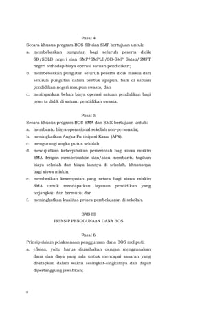 8
Pasal 4
Secara khusus program BOS SD dan SMP bertujuan untuk:
a. membebaskan pungutan bagi seluruh peserta didik
SD/SDLB negeri dan SMP/SMPLB/SD-SMP Satap/SMPT
negeri terhadap biaya operasi satuan pendidikan;
b. membebaskan pungutan seluruh peserta didik miskin dari
seluruh pungutan dalam bentuk apapun, baik di satuan
pendidikan negeri maupun swasta; dan
c. meringankan beban biaya operasi satuan pendidikan bagi
peserta didik di satuan pendidikan swasta.
Pasal 5
Secara khusus program BOS SMA dan SMK bertujuan untuk:
a. membantu biaya operasional sekolah non-personalia;
b. meningkatkan Angka Partisipasi Kasar (APK);
c. mengurangi angka putus sekolah;
d. mewujudkan keberpihakan pemerintah bagi siswa miskin
SMA dengan membebaskan dan/atau membantu tagihan
biaya sekolah dan biaya lainnya di sekolah, khususnya
bagi siswa miskin;
e. memberikan kesempatan yang setara bagi siswa miskin
SMA untuk mendapatkan layanan pendidikan yang
terjangkau dan bermutu; dan
f. meningkatkan kualitas proses pembelajaran di sekolah.
BAB III
PRINSIP PENGGUNAAN DANA BOS
Pasal 6
Prinsip dalam pelaksanaan penggunaan dana BOS meliputi:
a. efisien, yaitu harus diusahakan dengan menggunakan
dana dan daya yang ada untuk mencapai sasaran yang
ditetapkan dalam waktu sesingkat-singkatnya dan dapat
dipertanggung jawabkan;
 