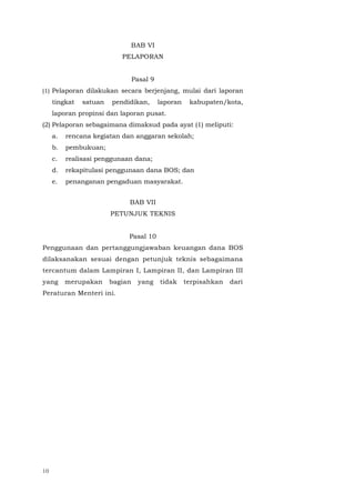 10
BAB VI
PELAPORAN
Pasal 9
(1) Pelaporan dilakukan secara berjenjang, mulai dari laporan
tingkat satuan pendidikan, laporan kabupaten/kota,
laporan propinsi dan laporan pusat.
(2) Pelaporan sebagaimana dimaksud pada ayat (1) meliputi:
a. rencana kegiatan dan anggaran sekolah;
b. pembukuan;
c. realisasi penggunaan dana;
d. rekapitulasi penggunaan dana BOS; dan
e. penanganan pengaduan masyarakat.
BAB VII
PETUNJUK TEKNIS
Pasal 10
Penggunaan dan pertanggungjawaban keuangan dana BOS
dilaksanakan sesuai dengan petunjuk teknis sebagaimana
tercantum dalam Lampiran I, Lampiran II, dan Lampiran III
yang merupakan bagian yang tidak terpisahkan dari
Peraturan Menteri ini.
 