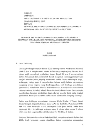 1
SALINAN
LAMPIRAN I
PERATURAN MENTERI PENDIDIKAN DAN KEBUDAYAAN
NOMOR 80 TAHUN 2015
TENTANG
PETUNJUK TEKNIS PENGGUNAAN DAN PERTANGGUNGJAWABAN
KEUANGAN DANA BANTUAN OPERASIONAL SEKOLAH
PETUNJUK TEKNIS PENGGUNAAN DAN PERTANGGUNGJAWABAN
KEUANGAN DANA BANTUAN OPERASIONAL SEKOLAH UNTUK SEKOLAH
DASAR DAN SEKOLAH MENENGAH PERTAMA
BAB I
PENDAHULUAN
A. Latar Belakang
Undang-Undang Nomor 20 Tahun 2003 tentang Sistem Pendidikan Nasional
pasal 6 ayat 1 menyebutkan bahwa setiap warga negara yang berusia 7-15
tahun wajib mengikuti pendidikan dasar. Pasal 34 ayat 2 menyebutkan
bahwa Pemerintah dan pemerintah daerah menjamin terselenggaranya wajib
belajar minimal pada jenjang pendidikan dasar tanpa memungut biaya,
sedangkan dalam ayat 3 menyebutkan bahwa wajib belajar merupakan
tanggung jawab negara yang diselenggarakan oleh lembaga pendidikan
pemerintah, pemerintah daerah, dan masyarakat. Konsekuensi dari amanat
undang-undang tersebut adalah Pemerintah dan Pemerintah Daerah wajib
memberikan layanan pendidikan bagi seluruh peserta didik pada tingkat
pendidikan dasar (SD dan SMP) serta satuan pendidikan lain yang sederajat.
Salah satu indikator penuntasan program Wajib Belajar 9 Tahun dapat
diukur dengan Angka Partisipasi Kasar (APK) SD dan SMP. Pada tahun 2005
APK SD telah mencapai 115%, sedangkan SMP pada tahun 2009 telah
mencapai 98,11%, sehingga program wajar 9 tahun telah tuntas 7 tahun
lebih awal dari target deklarasi Education For All (EFA) di Dakar.
Program Bantuan Operasional Sekolah (BOS) yang dimulai sejak bulan Juli
2005, telah berperan secara signifikan dalam percepatan pencapaian
 